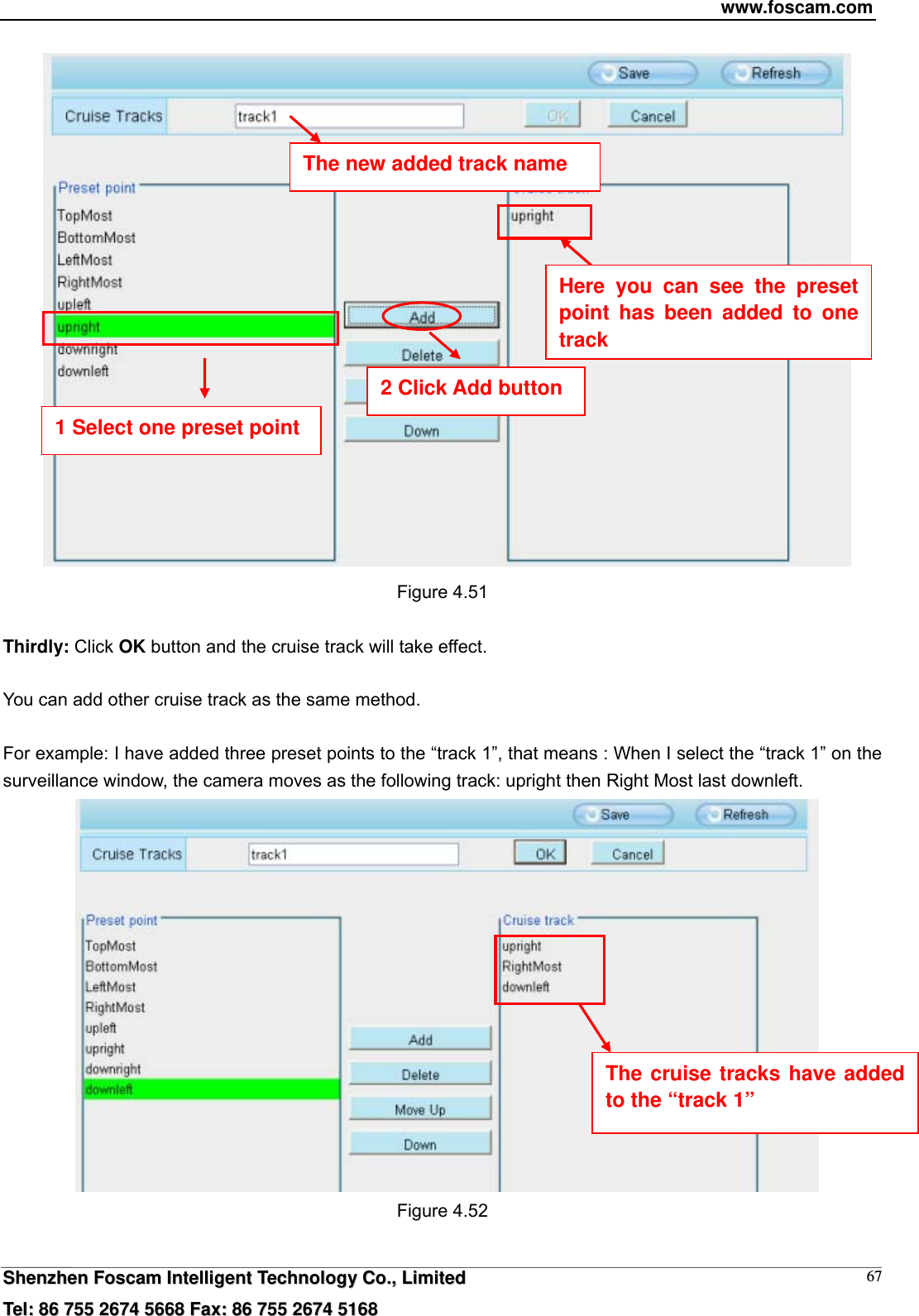 www.foscam.com  SShheennzzhheenn  FFoossccaamm  IInntteelllliiggeenntt  TTeecchhnnoollooggyy  CCoo..,,  LLiimmiitteedd  TTeell::  8866  775555  22667744  55666688  FFaaxx::  8866  775555  22667744  55116688 67   Figure 4.51  Thirdly: Click OK button and the cruise track will take effect.  You can add other cruise track as the same method.  For example: I have added three preset points to the &ldquo;track 1&rdquo;, that means : When I select the &ldquo;track 1&rdquo; on the surveillance window, the camera moves as the following track: upright then Right Most last downleft.   Figure 4.52  The new added track name 1 Select one preset point 2 Click Add button Here you can see the preset point has been added to one track  The cruise tracks have added to the &ldquo;track 1&rdquo; 