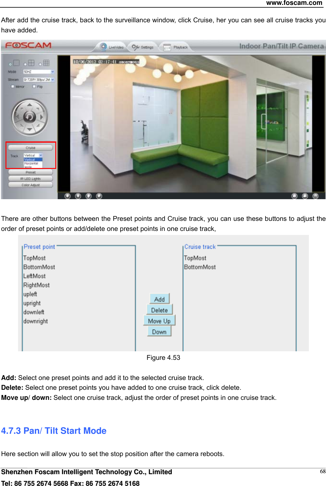 www.foscam.com  SShheennzzhheenn  FFoossccaamm  IInntteelllliiggeenntt  TTeecchhnnoollooggyy  CCoo..,,  LLiimmiitteedd  TTeell::  8866  775555  22667744  55666688  FFaaxx::  8866  775555  22667744  55116688 68After add the cruise track, back to the surveillance window, click Cruise, her you can see all cruise tracks you have added.   There are other buttons between the Preset points and Cruise track, you can use these buttons to adjust the order of preset points or add/delete one preset points in one cruise track,  Figure 4.53  Add: Select one preset points and add it to the selected cruise track. Delete: Select one preset points you have added to one cruise track, click delete. Move up/ down: Select one cruise track, adjust the order of preset points in one cruise track.  4.7.3 Pan/ Tilt Start Mode Here section will allow you to set the stop position after the camera reboots.     