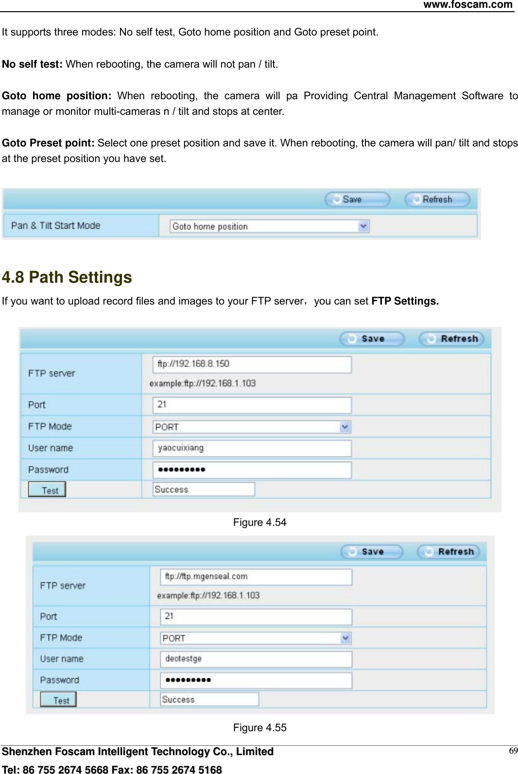 www.foscam.com  SShheennzzhheenn  FFoossccaamm  IInntteelllliiggeenntt  TTeecchhnnoollooggyy  CCoo..,,  LLiimmiitteedd  TTeell::  8866  775555  22667744  55666688  FFaaxx::  8866  775555  22667744  55116688 69It supports three modes: No self test, Goto home position and Goto preset point.  No self test: When rebooting, the camera will not pan / tilt.  Goto home position: When rebooting, the camera will pa Providing Central Management Software to manage or monitor multi-cameras n / tilt and stops at center.  Goto Preset point: Select one preset position and save it. When rebooting, the camera will pan/ tilt and stops at the preset position you have set.     4.8 Path Settings If you want to upload record files and images to your FTP server，you can set FTP Settings.   Figure 4.54  Figure 4.55 