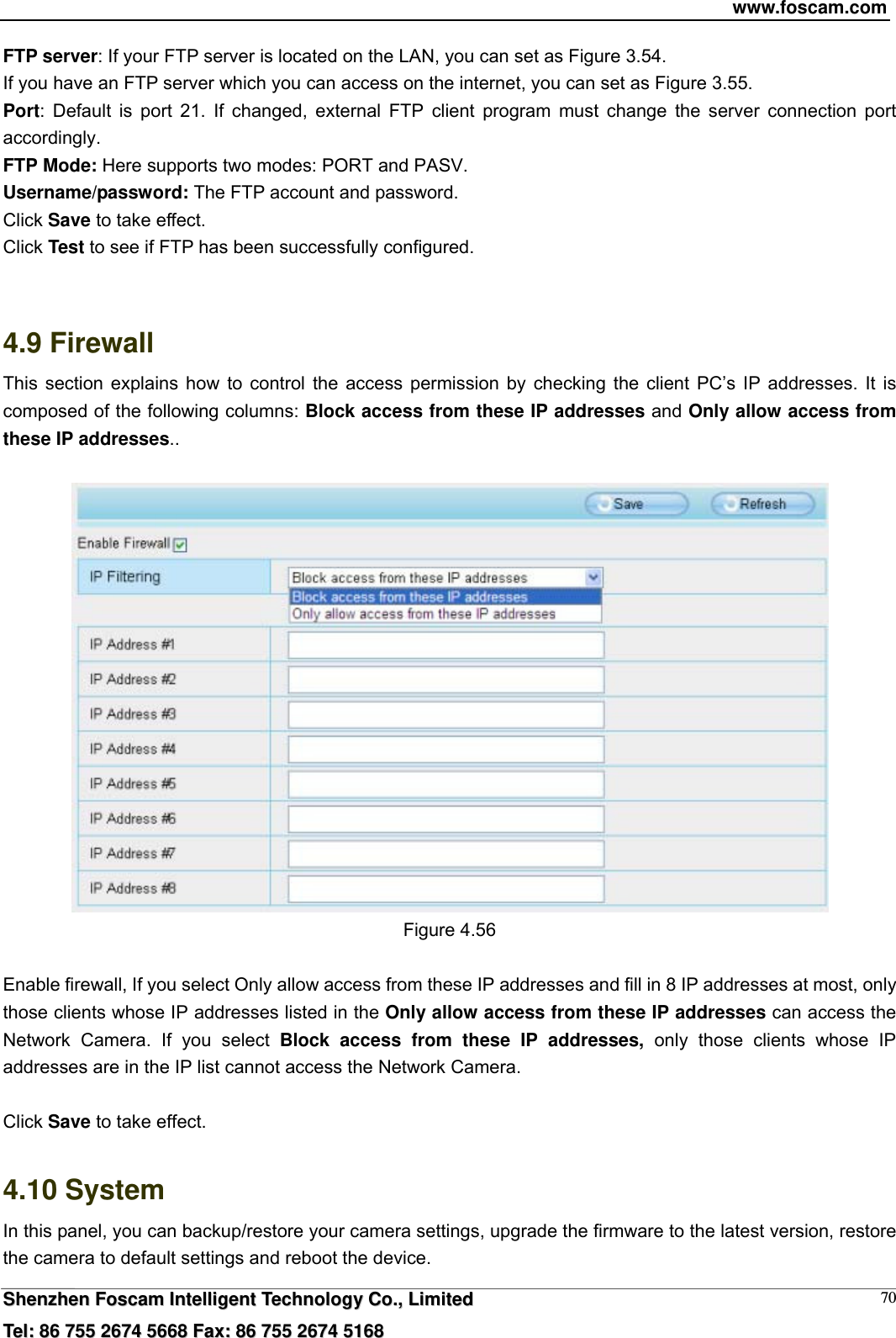 www.foscam.com  SShheennzzhheenn  FFoossccaamm  IInntteelllliiggeenntt  TTeecchhnnoollooggyy  CCoo..,,  LLiimmiitteedd  TTeell::  8866  775555  22667744  55666688  FFaaxx::  8866  775555  22667744  55116688 70FTP server: If your FTP server is located on the LAN, you can set as Figure 3.54.   If you have an FTP server which you can access on the internet, you can set as Figure 3.55.   Port: Default is port 21. If changed, external FTP client program must change the server connection port accordingly. FTP Mode: Here supports two modes: PORT and PASV. Username/password: The FTP account and password. Click Save to take effect. Click Test to see if FTP has been successfully configured.   4.9 Firewall  This section explains how to control the access permission by checking the client PC&rsquo;s IP addresses. It is composed of the following columns: Block access from these IP addresses and Only allow access from these IP addresses..   Figure 4.56  Enable firewall, If you select Only allow access from these IP addresses and fill in 8 IP addresses at most, only those clients whose IP addresses listed in the Only allow access from these IP addresses can access the Network Camera. If you select Block access from these IP addresses, only those clients whose IP addresses are in the IP list cannot access the Network Camera.  Click Save to take effect.  4.10 System In this panel, you can backup/restore your camera settings, upgrade the firmware to the latest version, restore the camera to default settings and reboot the device. 
