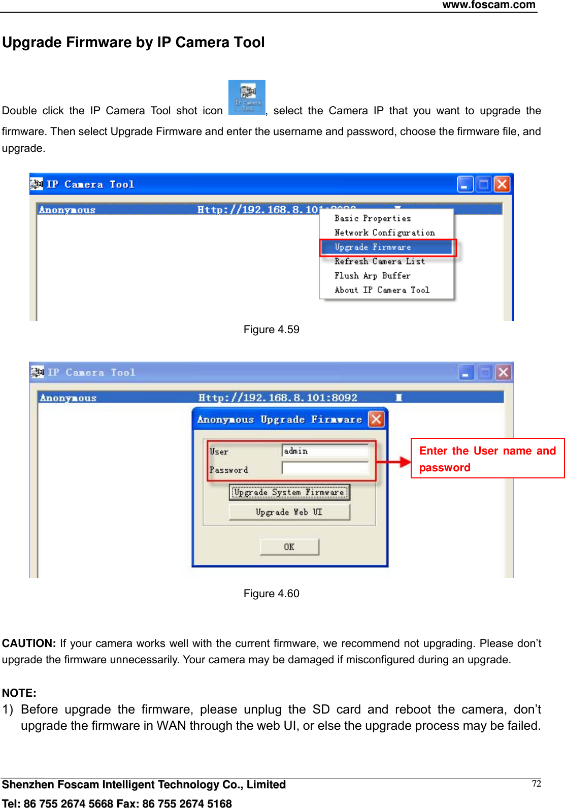 www.foscam.com  SShheennzzhheenn  FFoossccaamm  IInntteelllliiggeenntt  TTeecchhnnoollooggyy  CCoo..,,  LLiimmiitteedd  TTeell::  8866  775555  22667744  55666688  FFaaxx::  8866  775555  22667744  55116688 72Upgrade Firmware by IP Camera Tool Double click the IP Camera Tool shot icon  , select the Camera IP that you want to upgrade the firmware. Then select Upgrade Firmware and enter the username and password, choose the firmware file, and upgrade.   Figure 4.59   Figure 4.60   CAUTION: If your camera works well with the current firmware, we recommend not upgrading. Please don&rsquo;t upgrade the firmware unnecessarily. Your camera may be damaged if misconfigured during an upgrade.    NOTE:  1) Before upgrade the firmware, please unplug the SD card and reboot the camera, don&rsquo;t upgrade the firmware in WAN through the web UI, or else the upgrade process may be failed.     Enter the User name and password 