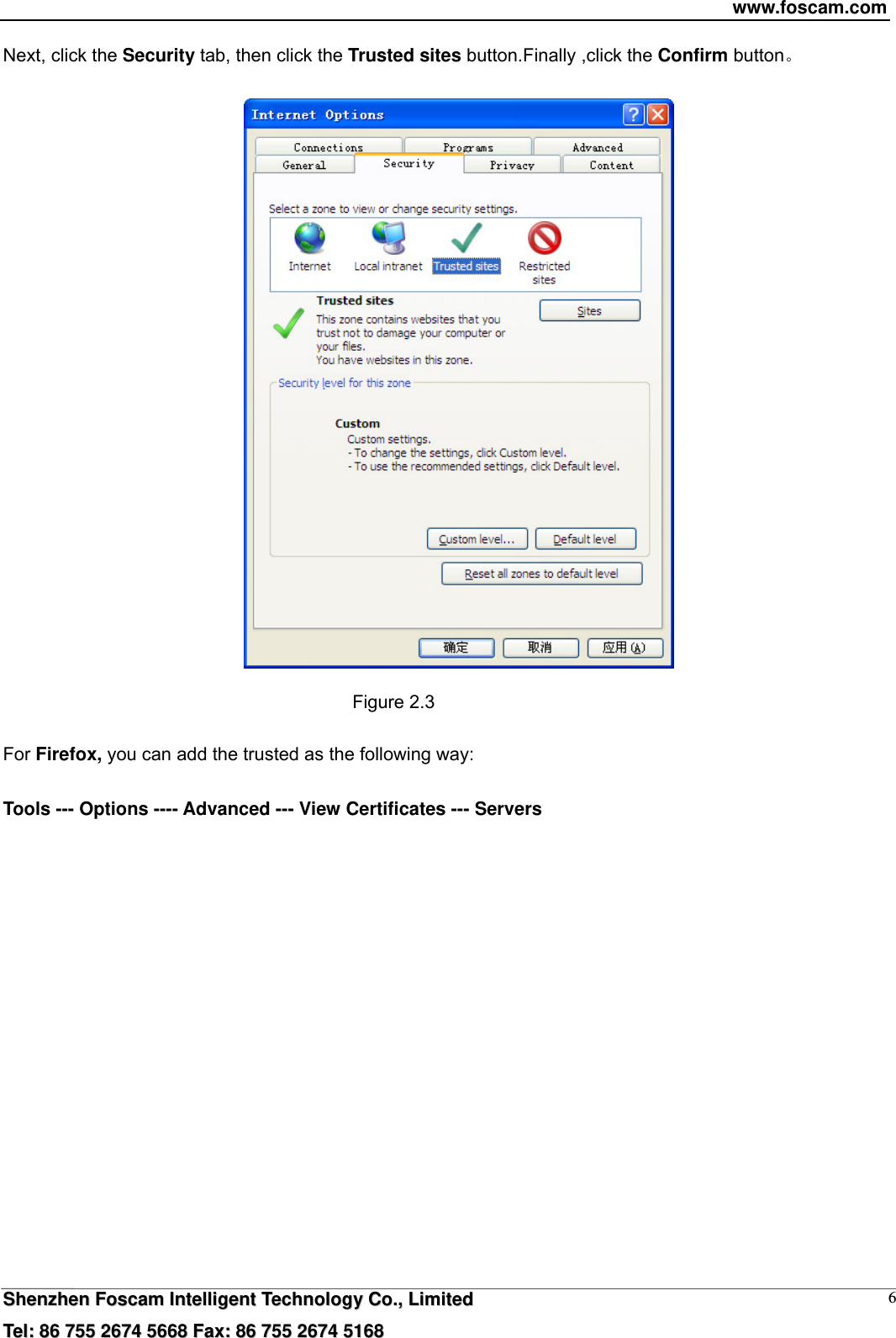 www.foscam.com  SShheennzzhheenn  FFoossccaamm  IInntteelllliiggeenntt  TTeecchhnnoollooggyy  CCoo..,,  LLiimmiitteedd  TTeell::  8866  775555  22667744  55666688  FFaaxx::  8866  775555  22667744  55116688 6Next, click the Security tab, then click the Trusted sites button.Finally ,click the Confirm button    Figure 2.3  For Firefox, you can add the trusted as the following way:    Tools --- Options ---- Advanced --- View Certificates --- Servers  