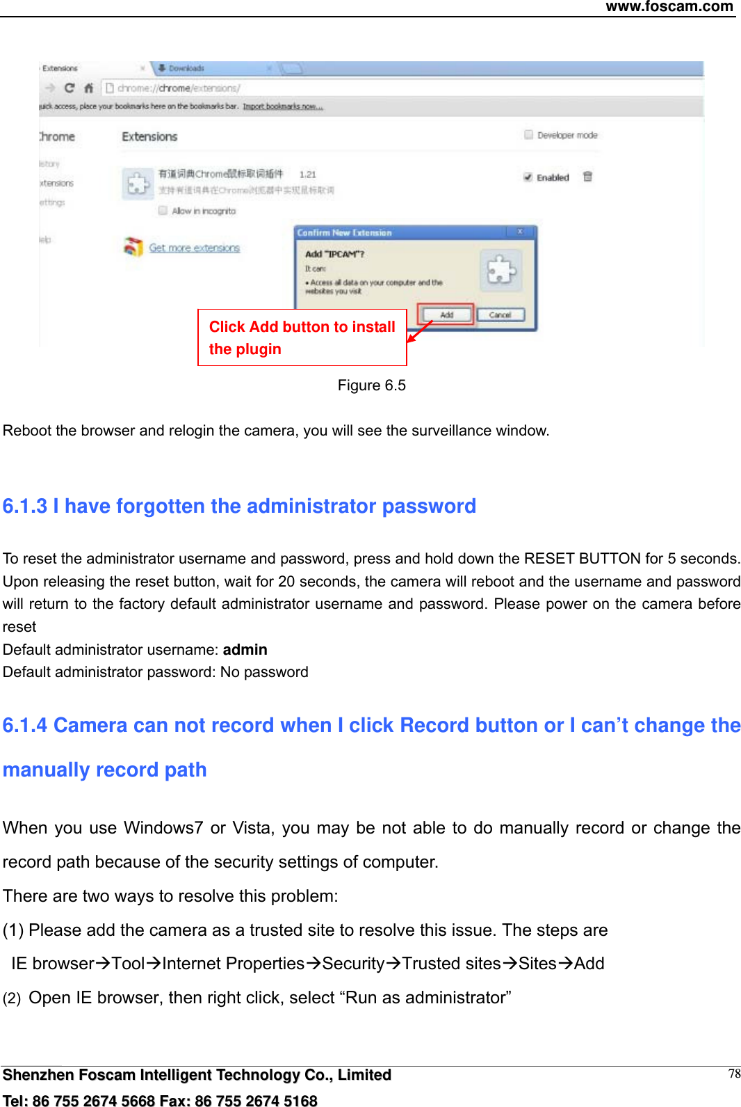 www.foscam.com  SShheennzzhheenn  FFoossccaamm  IInntteelllliiggeenntt  TTeecchhnnoollooggyy  CCoo..,,  LLiimmiitteedd  TTeell::  8866  775555  22667744  55666688  FFaaxx::  8866  775555  22667744  55116688 78   Figure 6.5  Reboot the browser and relogin the camera, you will see the surveillance window.  6.1.3 I have forgotten the administrator password To reset the administrator username and password, press and hold down the RESET BUTTON for 5 seconds. Upon releasing the reset button, wait for 20 seconds, the camera will reboot and the username and password will return to the factory default administrator username and password. Please power on the camera before reset  Default administrator username: admin Default administrator password: No password 6.1.4 Camera can not record when I click Record button or I can&rsquo;t change the manually record path When you use Windows7 or Vista, you may be not able to do manually record or change the record path because of the security settings of computer.   There are two ways to resolve this problem: (1) Please add the camera as a trusted site to resolve this issue. The steps are  IE browserToolInternet PropertiesSecurityTrusted sitesSitesAdd (2)  Open IE browser, then right click, select &ldquo;Run as administrator&rdquo; Click Add button to install the plugin 