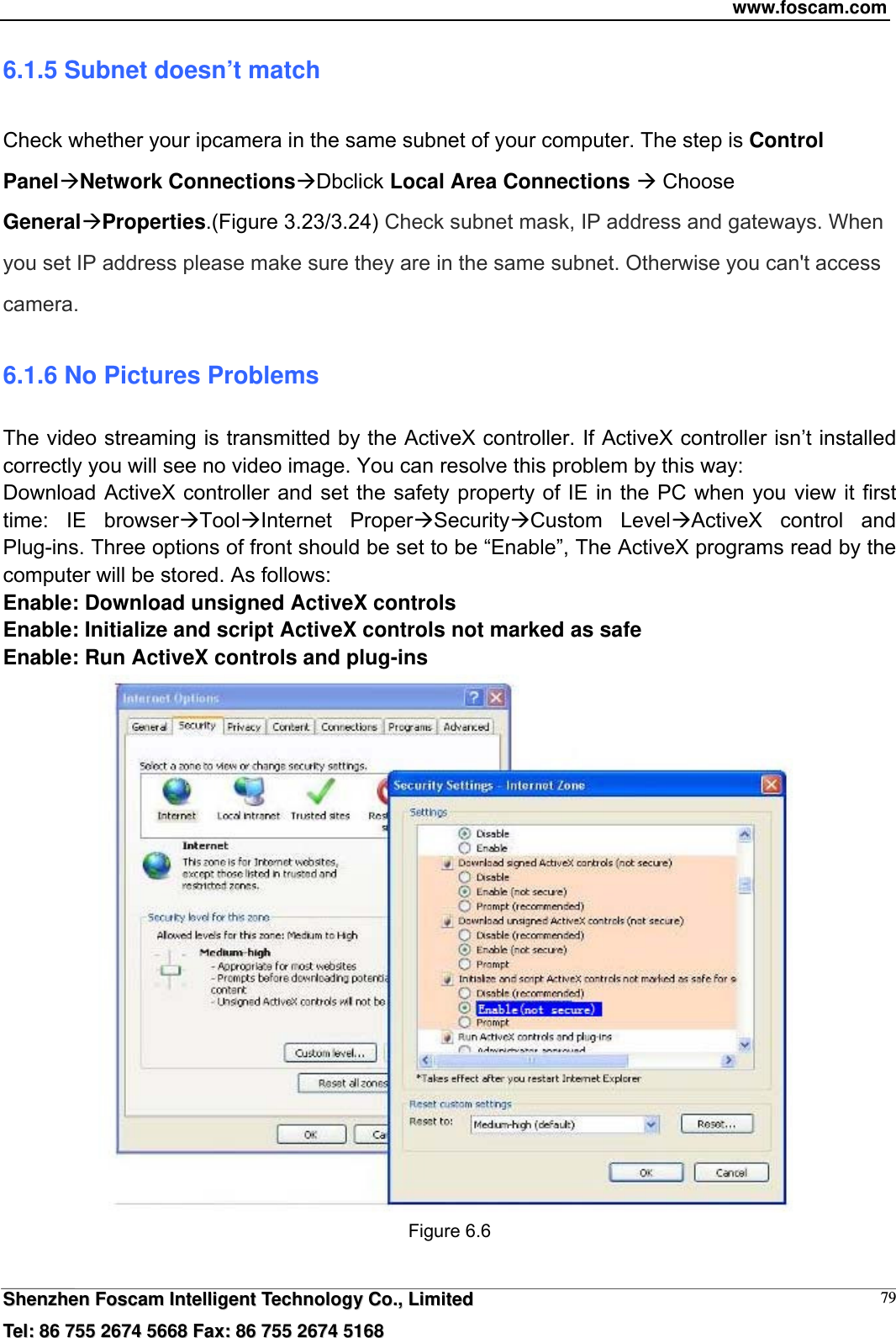 www.foscam.com  SShheennzzhheenn  FFoossccaamm  IInntteelllliiggeenntt  TTeecchhnnoollooggyy  CCoo..,,  LLiimmiitteedd  TTeell::  8866  775555  22667744  55666688  FFaaxx::  8866  775555  22667744  55116688 796.1.5 Subnet doesn&rsquo;t match Check whether your ipcamera in the same subnet of your computer. The step is Control PanelNetwork ConnectionsDbclick Local Area Connections  Choose GeneralProperties.(Figure 3.23/3.24) Check subnet mask, IP address and gateways. When you set IP address please make sure they are in the same subnet. Otherwise you can't access camera.   6.1.6 No Pictures Problems The video streaming is transmitted by the ActiveX controller. If ActiveX controller isn&rsquo;t installed correctly you will see no video image. You can resolve this problem by this way: Download ActiveX controller and set the safety property of IE in the PC when you view it first time: IE browserToolInternet ProperSecurityCustom LevelActiveX control and Plug-ins. Three options of front should be set to be &ldquo;Enable&rdquo;, The ActiveX programs read by the computer will be stored. As follows: Enable: Download unsigned ActiveX controls Enable: Initialize and script ActiveX controls not marked as safe Enable: Run ActiveX controls and plug-ins  Figure 6.6  