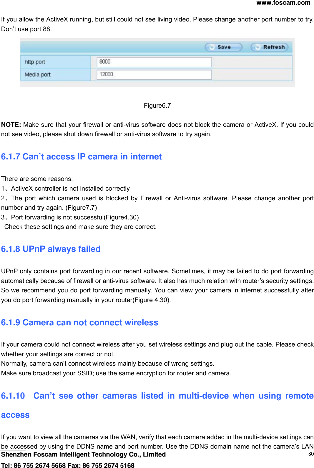 www.foscam.com  SShheennzzhheenn  FFoossccaamm  IInntteelllliiggeenntt  TTeecchhnnoollooggyy  CCoo..,,  LLiimmiitteedd  TTeell::  8866  775555  22667744  55666688  FFaaxx::  8866  775555  22667744  55116688 80If you allow the ActiveX running, but still could not see living video. Please change another port number to try. Don&rsquo;t use port 88.   Figure6.7  NOTE: Make sure that your firewall or anti-virus software does not block the camera or ActiveX. If you could not see video, please shut down firewall or anti-virus software to try again. 6.1.7 Can&rsquo;t access IP camera in internet There are some reasons: 1ActiveX controller is not installed correctly   2The port which camera used is blocked by Firewall or Anti-virus software. Please change another port number and try again. (Figure7.7)   3Port forwarding is not successful(Figure4.30)    Check these settings and make sure they are correct. 6.1.8 UPnP always failed UPnP only contains port forwarding in our recent software. Sometimes, it may be failed to do port forwarding automatically because of firewall or anti-virus software. It also has much relation with router&rsquo;s security settings. So we recommend you do port forwarding manually. You can view your camera in internet successfully after you do port forwarding manually in your router(Figure 4.30). 6.1.9 Camera can not connect wireless If your camera could not connect wireless after you set wireless settings and plug out the cable. Please check whether your settings are correct or not.   Normally, camera can&rsquo;t connect wireless mainly because of wrong settings. Make sure broadcast your SSID; use the same encryption for router and camera.   6.1.10  Can&rsquo;t see other cameras listed in multi-device when using remote access If you want to view all the cameras via the WAN, verify that each camera added in the multi-device settings can be accessed by using the DDNS name and port number. Use the DDNS domain name not the camera&rsquo;s LAN 