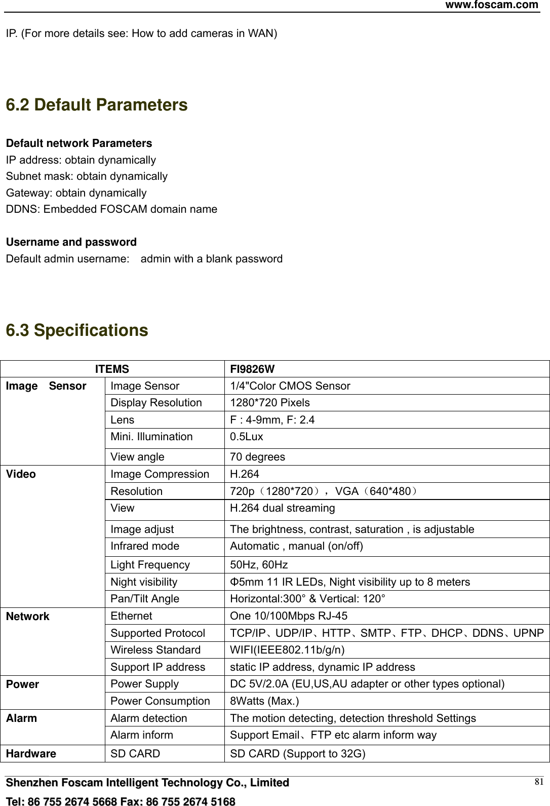 www.foscam.com  SShheennzzhheenn  FFoossccaamm  IInntteelllliiggeenntt  TTeecchhnnoollooggyy  CCoo..,,  LLiimmiitteedd  TTeell::  8866  775555  22667744  55666688  FFaaxx::  8866  775555  22667744  55116688 81IP. (For more details see: How to add cameras in WAN)   6.2 Default Parameters Default network Parameters IP address: obtain dynamically Subnet mask: obtain dynamically   Gateway: obtain dynamically DDNS: Embedded FOSCAM domain name  Username and password Default admin username:  admin with a blank password   6.3 Specifications ITEMS FI9826W Image Sensor  1/4"Color CMOS Sensor Display Resolution  1280*720 Pixels Lens  F : 4-9mm, F: 2.4 Mini. Illumination  0.5Lux Image  Sensor View angle  70 degrees Image Compression  H.264 Resolution  720p1280*720，VGA640*480 View  H.264 dual streaming Image adjust  The brightness, contrast, saturation , is adjustable Infrared mode  Automatic , manual (on/off) Light Frequency  50Hz, 60Hz Night visibility  &Phi;5mm 11 IR LEDs, Night visibility up to 8 meters Video Pan/Tilt Angle  Horizontal:300&deg; &amp; Vertical: 120&deg; Ethernet  One 10/100Mbps RJ-45 Supported Protocol  TCP/IPUDP/IPHTTPSMTPFTPDHCPDDNSUPNPWireless Standard  WIFI(IEEE802.11b/g/n) Network Support IP address  static IP address, dynamic IP address Power Supply  DC 5V/2.0A (EU,US,AU adapter or other types optional) Power  Power Consumption  8Watts (Max.) Alarm detection  The motion detecting, detection threshold Settings Alarm  Alarm inform  Support EmailFTP etc alarm inform way Hardware  SD CARD  SD CARD (Support to 32G) 