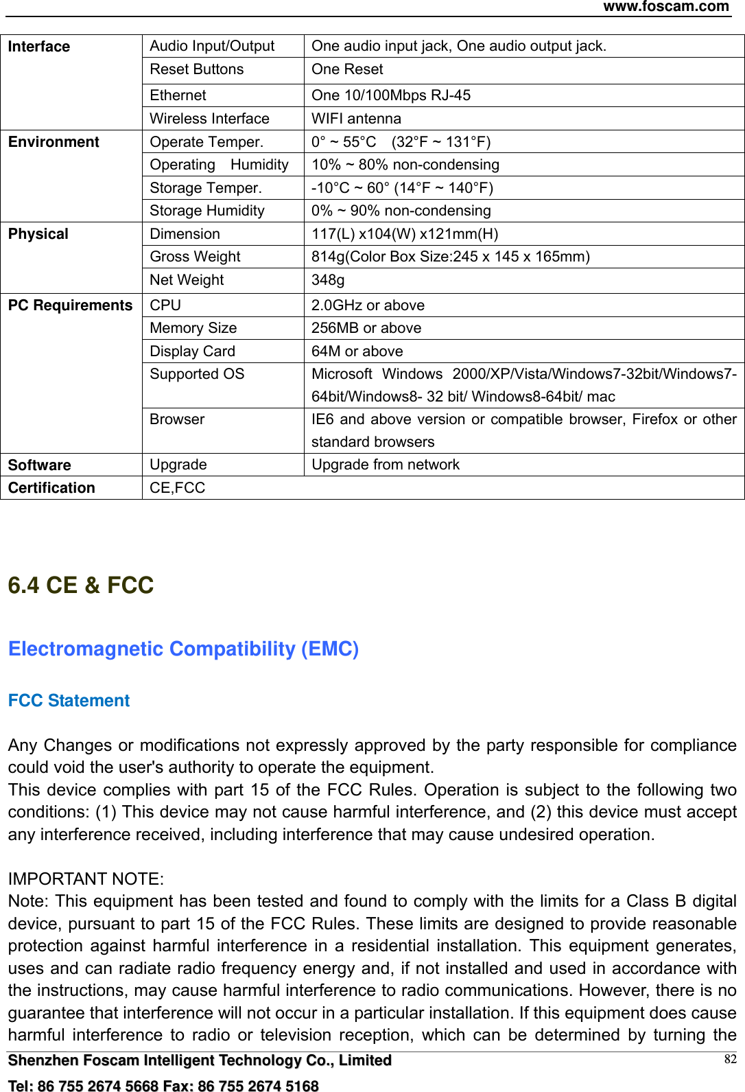 www.foscam.com  SShheennzzhheenn  FFoossccaamm  IInntteelllliiggeenntt  TTeecchhnnoollooggyy  CCoo..,,  LLiimmiitteedd  TTeell::  8866  775555  22667744  55666688  FFaaxx::  8866  775555  22667744  55116688 82Audio Input/Output    One audio input jack, One audio output jack. Reset Buttons  One Reset Ethernet  One 10/100Mbps RJ-45 Interface Wireless Interface  WIFI antenna Operate Temper.  0&deg; ~ 55&deg;C    (32&deg;F ~ 131&deg;F) Operating    Humidity  10% ~ 80% non-condensing Storage Temper.  -10&deg;C ~ 60&deg; (14&deg;F ~ 140&deg;F) Environment Storage Humidity  0% ~ 90% non-condensing Dimension  117(L) x104(W) x121mm(H) Gross Weight  814g(Color Box Size:245 x 145 x 165mm) Physical Net Weight  348g CPU  2.0GHz or above   Memory Size  256MB or above   Display Card  64M or above Supported OS  Microsoft Windows 2000/XP/Vista/Windows7-32bit/Windows7- 64bit/Windows8- 32 bit/ Windows8-64bit/ mac PC Requirements Browser  IE6 and above version or compatible browser, Firefox or other standard browsers Software  Upgrade  Upgrade from network Certification  CE,FCC   6.4 CE &amp; FCC Electromagnetic Compatibility (EMC) FCC Statement  Any Changes or modifications not expressly approved by the party responsible for compliance could void the user's authority to operate the equipment. This device complies with part 15 of the FCC Rules. Operation is subject to the following two conditions: (1) This device may not cause harmful interference, and (2) this device must accept any interference received, including interference that may cause undesired operation.  IMPORTANT NOTE:   Note: This equipment has been tested and found to comply with the limits for a Class B digital device, pursuant to part 15 of the FCC Rules. These limits are designed to provide reasonable protection against harmful interference in a residential installation. This equipment generates, uses and can radiate radio frequency energy and, if not installed and used in accordance with the instructions, may cause harmful interference to radio communications. However, there is no guarantee that interference will not occur in a particular installation. If this equipment does cause harmful interference to radio or television reception, which can be determined by turning the 