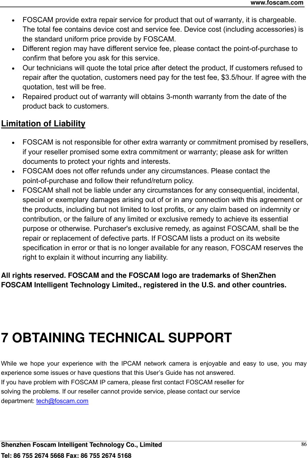 www.foscam.com  SShheennzzhheenn  FFoossccaamm  IInntteelllliiggeenntt  TTeecchhnnoollooggyy  CCoo..,,  LLiimmiitteedd  TTeell::  8866  775555  22667744  55666688  FFaaxx::  8866  775555  22667744  55116688 86 FOSCAM provide extra repair service for product that out of warranty, it is chargeable. The total fee contains device cost and service fee. Device cost (including accessories) is the standard uniform price provide by FOSCAM.  Different region may have different service fee, please contact the point-of-purchase to confirm that before you ask for this service.  Our technicians will quote the total price after detect the product, If customers refused to repair after the quotation, customers need pay for the test fee, $3.5/hour. If agree with the quotation, test will be free.  Repaired product out of warranty will obtains 3-month warranty from the date of the product back to customers. Limitation of Liability  FOSCAM is not responsible for other extra warranty or commitment promised by resellers, if your reseller promised some extra commitment or warranty; please ask for written documents to protect your rights and interests.  FOSCAM does not offer refunds under any circumstances. Please contact the point-of-purchase and follow their refund/return policy.  FOSCAM shall not be liable under any circumstances for any consequential, incidental, special or exemplary damages arising out of or in any connection with this agreement or the products, including but not limited to lost profits, or any claim based on indemnity or contribution, or the failure of any limited or exclusive remedy to achieve its essential purpose or otherwise. Purchaser's exclusive remedy, as against FOSCAM, shall be the repair or replacement of defective parts. If FOSCAM lists a product on its website specification in error or that is no longer available for any reason, FOSCAM reserves the right to explain it without incurring any liability.  All rights reserved. FOSCAM and the FOSCAM logo are trademarks of ShenZhen FOSCAM Intelligent Technology Limited., registered in the U.S. and other countries.   7 OBTAINING TECHNICAL SUPPORT While we hope your experience with the IPCAM network camera is enjoyable and easy to use, you may experience some issues or have questions that this User&rsquo;s Guide has not answered.   If you have problem with FOSCAM IP camera, please first contact FOSCAM reseller for solving the problems. If our reseller cannot provide service, please contact our service department: tech@foscam.com    