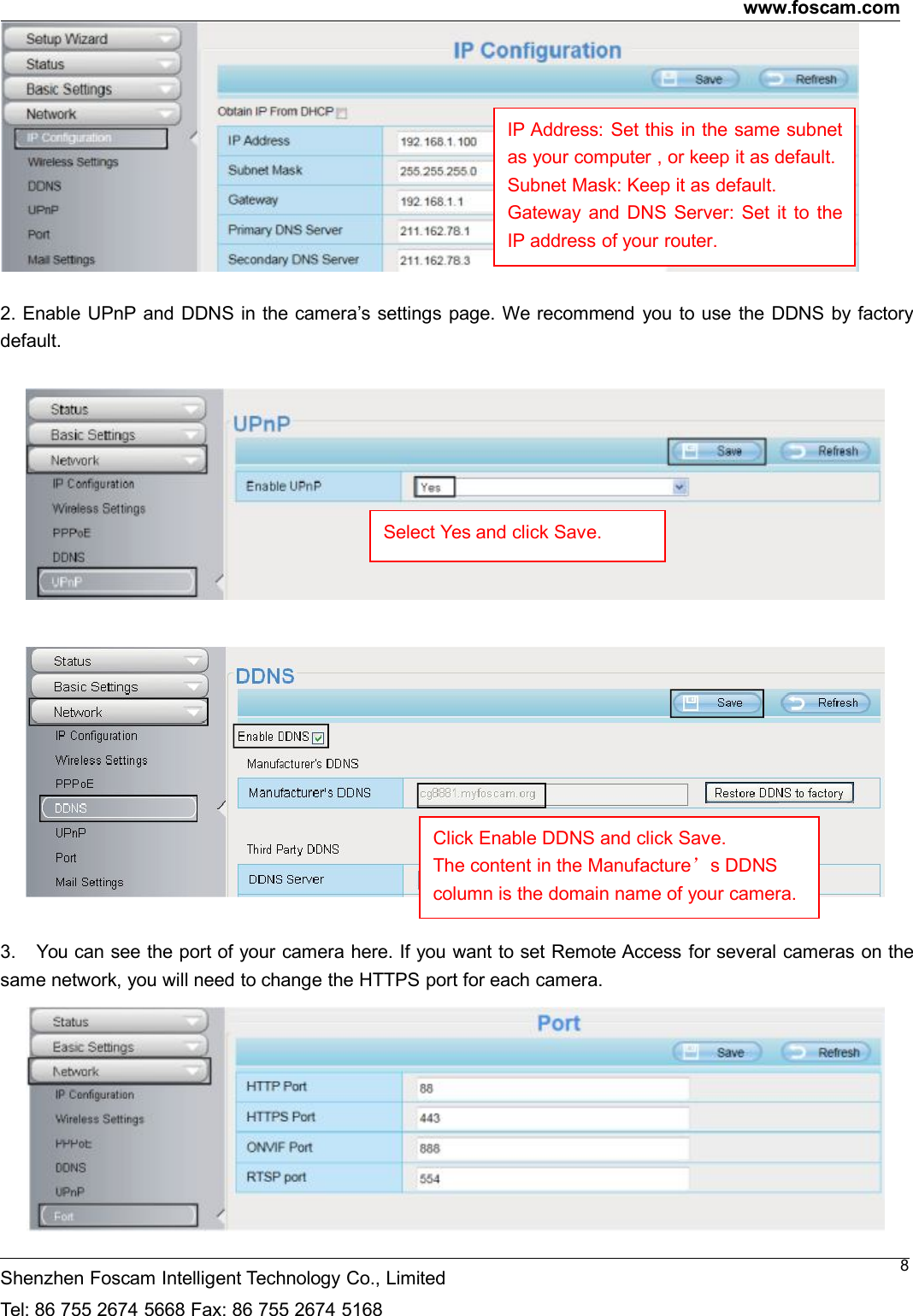 www.foscam.comShenzhen Foscam Intelligent Technology Co., LimitedTel: 86 755 2674 5668 Fax: 86 755 2674 516882. Enable UPnP and DDNS in the camera&rsquo;s settings page. We recommend you to use the DDNS by factorydefault.3. You can see the port of your camera here. If you want to set Remote Access for several cameras on thesame network, you will need to change the HTTPS port for each camera.IP Address: Set this in the same subnetas your computer , or keep it as default.Subnet Mask: Keep it as default.Gateway and DNS Server: Set it to theIP address of your router.Select Yes and click Save.Click Enable DDNS and click Save.The content in the Manufacture&rsquo;s DDNScolumn is the domain name of your camera.