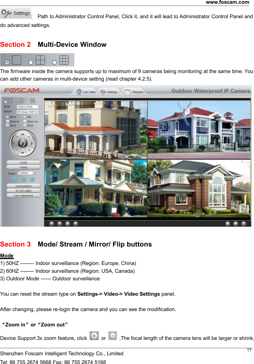 www.foscam.comShenzhen Foscam Intelligent Technology Co., LimitedTel: 86 755 2674 5668 Fax: 86 755 2674 516817: Path to Administrator Control Panel, Click it, and it will lead to Administrator Control Panel anddo advanced settings.Section 2 Multi-Device WindowThe firmware inside the camera supports up to maximum of 9 cameras being monitoring at the same time. Youcan add other cameras in multi-device setting (read chapter 4.2.5).Section 3 Mode/ Stream / Mirror/ Flip buttonsMode1) 50HZ -------- Indoor surveillance (Region: Europe, China)2) 60HZ -------- Indoor surveillance (Region: USA, Canada)3) Outdoor Mode ------ Outdoor surveillanceYou can reset the stream type on Settings-> Video-> Video Settings panel.After changing, please re-login the camera and you can see the modification.&ldquo;Zoom in&rdquo;or&ldquo;Zoom out&rdquo;Device Support 3x zoom feature, click or ,The focal length of the camera lens will be larger or shrink,