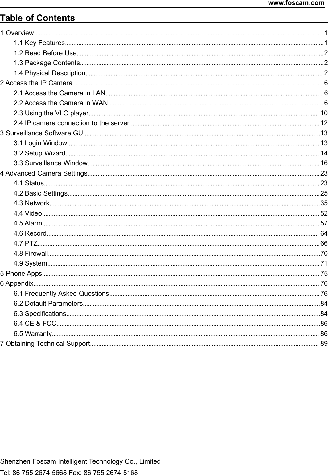 www.foscam.comShenzhen Foscam Intelligent Technology Co., LimitedTel: 86 755 2674 5668 Fax: 86 755 2674 5168Table of Contents1 Overview............................................................................................................................................................................. 11.1 Key Features...........................................................................................................................................................11.2 Read Before Use.................................................................................................................................................... 21.3 Package Contents..................................................................................................................................................21.4 Physical Description.............................................................................................................................................. 22 Access the IP Camera...................................................................................................................................................... 62.1 Access the Camera in LAN.................................................................................................................................. 62.2 Access the Camera in WAN................................................................................................................................. 62.3 Using the VLC player.......................................................................................................................................... 102.4 IP camera connection to the server.................................................................................................................. 123 Surveillance Software GUI.............................................................................................................................................133.1 Login Window....................................................................................................................................................... 133.2 Setup Wizard........................................................................................................................................................ 143.3 Surveillance Window........................................................................................................................................... 164 Advanced Camera Settings........................................................................................................................................... 234.1 Status..................................................................................................................................................................... 234.2 Basic Settings.......................................................................................................................................................254.3 Network..................................................................................................................................................................354.4 Video...................................................................................................................................................................... 524.5 Alarm...................................................................................................................................................................... 574.6 Record................................................................................................................................................................... 644.7 PTZ.........................................................................................................................................................................664.8 Firewall...................................................................................................................................................................704.9 System................................................................................................................................................................... 715 Phone Apps...................................................................................................................................................................... 756 Appendix........................................................................................................................................................................... 766.1 Frequently Asked Questions.............................................................................................................................. 766.2 Default Parameters..............................................................................................................................................846.3 Specifications........................................................................................................................................................846.4 CE &amp; FCC..............................................................................................................................................................866.5 Warranty................................................................................................................................................................ 867 Obtaining Technical Support......................................................................................................................................... 89