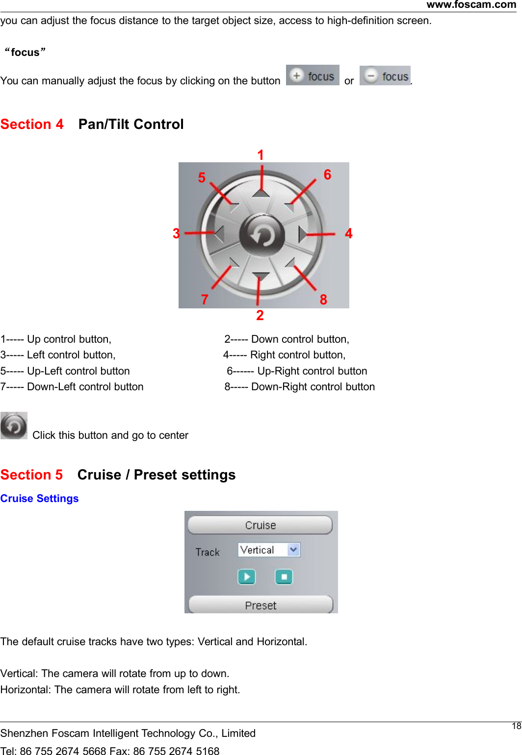 www.foscam.comShenzhen Foscam Intelligent Technology Co., LimitedTel: 86 755 2674 5668 Fax: 86 755 2674 516818you can adjust the focus distance to the target object size, access to high-definition screen.&ldquo;focus&rdquo;You can manually adjust the focus by clicking on the button or .Section 4 Pan/Tilt Control1----- Up control button, 2----- Down control button,3----- Left control button, 4----- Right control button,5----- Up-Left control button 6------ Up-Right control button7----- Down-Left control button 8----- Down-Right control buttonClick this button and go to centerSection 5 Cruise / Preset settingsCruise SettingsThe default cruise tracks have two types: Vertical and Horizontal.Vertical: The camera will rotate from up to down.Horizontal: The camera will rotate from left to right.123 4567 8
