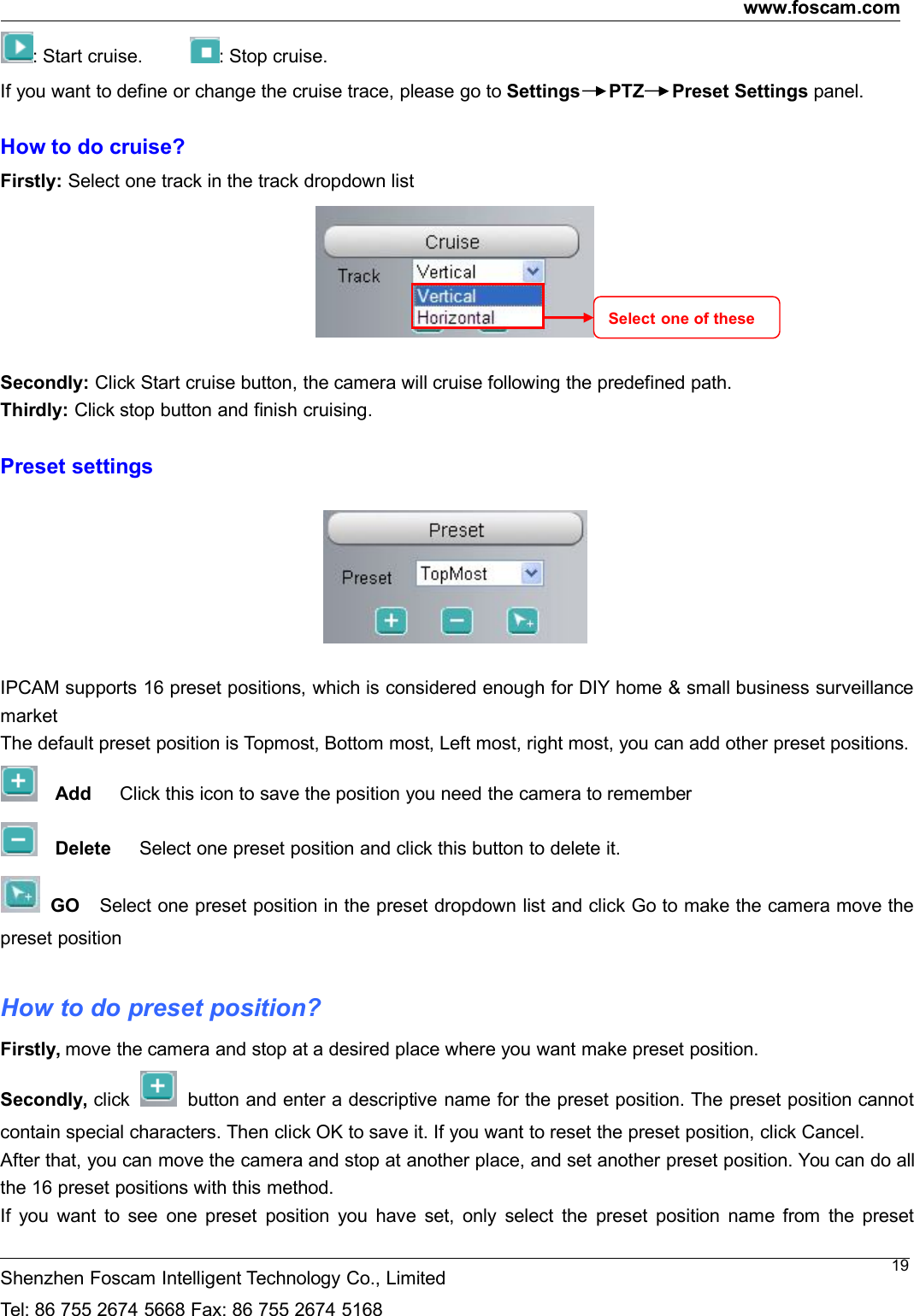 www.foscam.comShenzhen Foscam Intelligent Technology Co., LimitedTel: 86 755 2674 5668 Fax: 86 755 2674 516819: Start cruise. : Stop cruise.If you want to define or change the cruise trace, please go to Settings PTZ Preset Settings panel.How to do cruise?Firstly: Select one track in the track dropdown listSecondly: Click Start cruise button, the camera will cruise following the predefined path.Thirdly: Click stop button and finish cruising.Preset settingsIPCAM supports 16 preset positions, which is considered enough for DIY home &amp; small business surveillancemarketThe default preset position is Topmost, Bottom most, Left most, right most, you can add other preset positions.Add Click this icon to save the position you need the camera to rememberDelete Select one preset position and click this button to delete it.GO Select one preset position in the preset dropdown list and click Go to make the camera move thepreset positionHow to do preset position?Firstly, move the camera and stop at a desired place where you want make preset position.Secondly, click button and enter a descriptive name for the preset position. The preset position cannotcontain special characters. Then click OK to save it. If you want to reset the preset position, click Cancel.After that, you can move the camera and stop at another place, and set another preset position. You can do allthe 16 preset positions with this method.If you want to see one preset position you have set, only select the preset position name from the presetSelect one of these