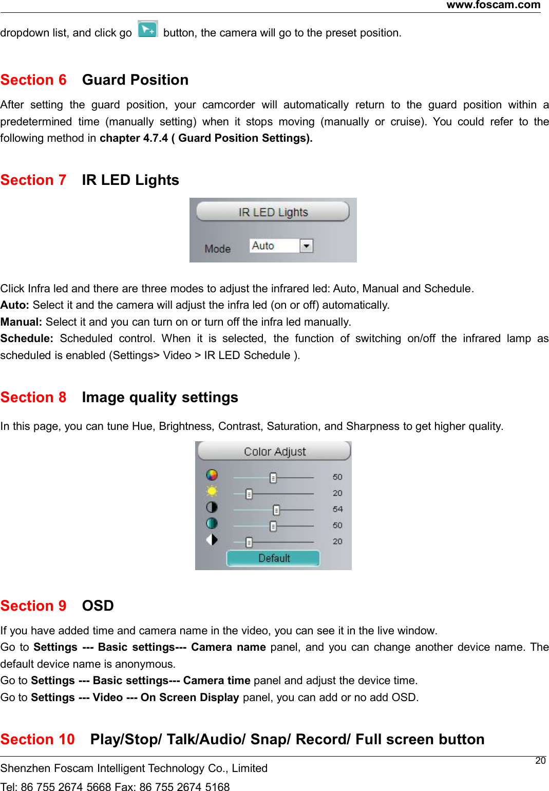www.foscam.comShenzhen Foscam Intelligent Technology Co., LimitedTel: 86 755 2674 5668 Fax: 86 755 2674 516820dropdown list, and click go button, the camera will go to the preset position.Section 6 Guard PositionAfter setting the guard position, your camcorder will automatically return to the guard position within apredetermined time (manually setting) when it stops moving (manually or cruise). You could refer to thefollowing method in chapter 4.7.4 ( Guard Position Settings).Section 7 IR LED LightsClick Infra led and there are three modes to adjust the infrared led: Auto, Manual and Schedule.Auto: Select it and the camera will adjust the infra led (on or off) automatically.Manual: Select it and you can turn on or turn off the infra led manually.Schedule: Scheduled control. When it is selected, the function of switching on/off the infrared lamp asscheduled is enabled (Settings> Video > IR LED Schedule ).Section 8 Image quality settingsIn this page, you can tune Hue, Brightness, Contrast, Saturation, and Sharpness to get higher quality.Section 9 OSDIf you have added time and camera name in the video, you can see it in the live window.Go to Settings --- Basic settings--- Camera name panel, and you can change another device name. Thedefault device name is anonymous.Go to Settings --- Basic settings--- Camera time panel and adjust the device time.Go to Settings --- Video --- On Screen Display panel, you can add or no add OSD.Section 10 Play/Stop/ Talk/Audio/ Snap/ Record/ Full screen button