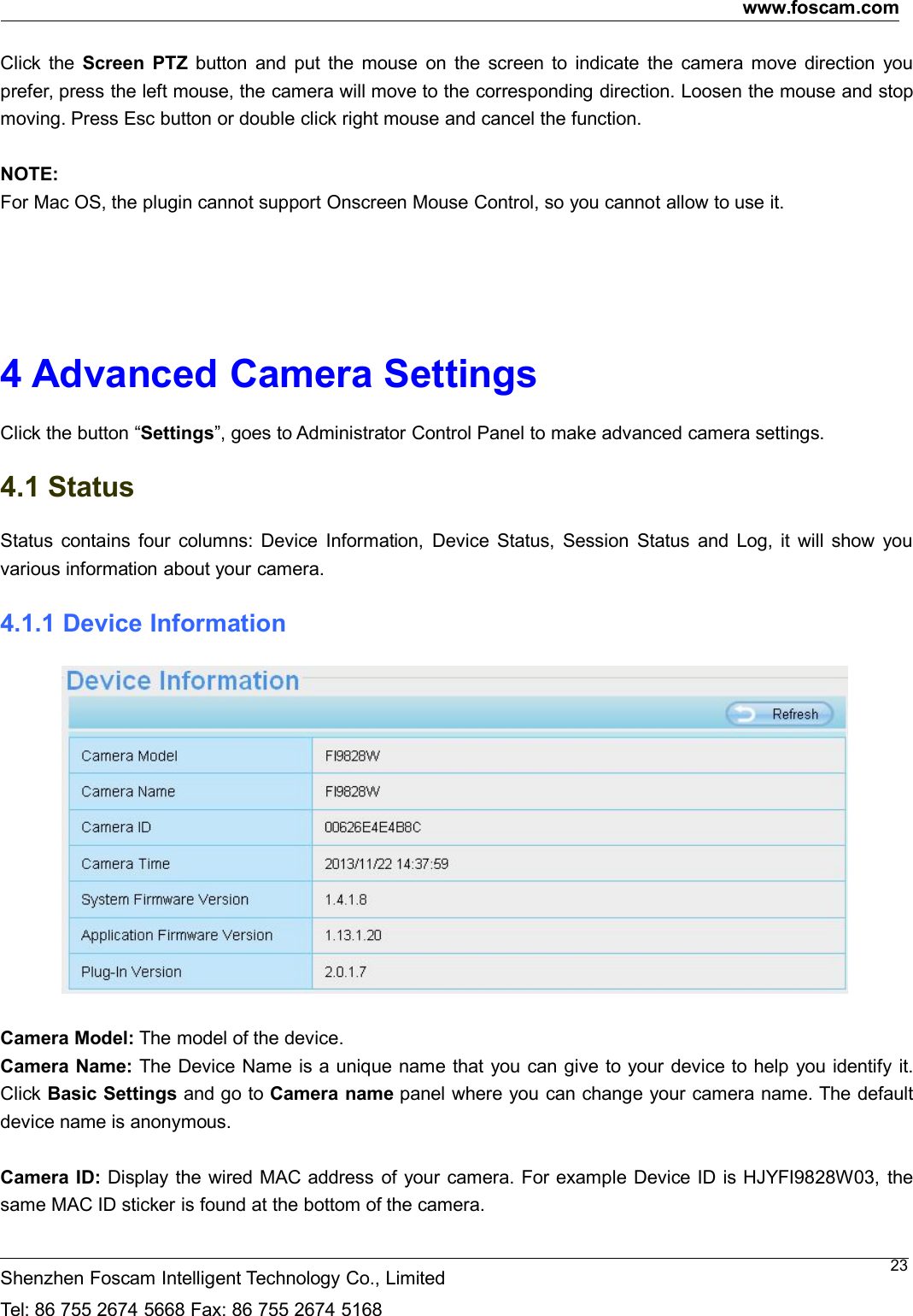 www.foscam.comShenzhen Foscam Intelligent Technology Co., LimitedTel: 86 755 2674 5668 Fax: 86 755 2674 516823Click the Screen PTZ button and put the mouse on the screen to indicate the camera move direction youprefer, press the left mouse, the camera will move to the corresponding direction. Loosen the mouse and stopmoving. Press Esc button or double click right mouse and cancel the function.NOTE:For Mac OS, the plugin cannot support Onscreen Mouse Control, so you cannot allow to use it.4 Advanced Camera SettingsClick the button &ldquo;Settings&rdquo;, goes to Administrator Control Panel to make advanced camera settings.4.1 StatusStatus contains four columns: Device Information, Device Status, Session Status and Log, it will show youvarious information about your camera.4.1.1 Device InformationCamera Model: The model of the device.Camera Name: The Device Name is a unique name that you can give to your device to help you identify it.Click Basic Settings and go to Camera name panel where you can change your camera name. The defaultdevice name is anonymous.Camera ID: Display the wired MAC address of your camera. For example Device ID is HJYFI9828W03, thesame MAC ID sticker is found at the bottom of the camera.