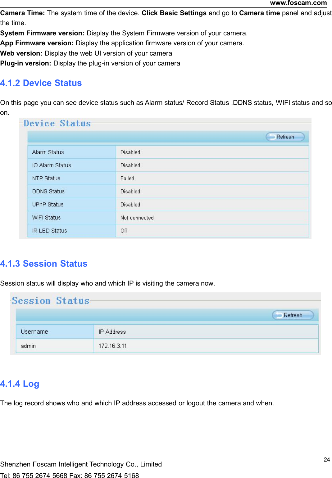 www.foscam.comShenzhen Foscam Intelligent Technology Co., LimitedTel: 86 755 2674 5668 Fax: 86 755 2674 516824Camera Time: The system time of the device. Click Basic Settings and go to Camera time panel and adjustthe time.System Firmware version: Display the System Firmware version of your camera.App Firmware version: Display the application firmware version of your camera.Web version: Display the web UI version of your cameraPlug-in version: Display the plug-in version of your camera4.1.2 Device StatusOn this page you can see device status such as Alarm status/ Record Status ,DDNS status, WIFI status and soon.4.1.3 Session StatusSession status will display who and which IP is visiting the camera now.4.1.4 LogThe log record shows who and which IP address accessed or logout the camera and when.