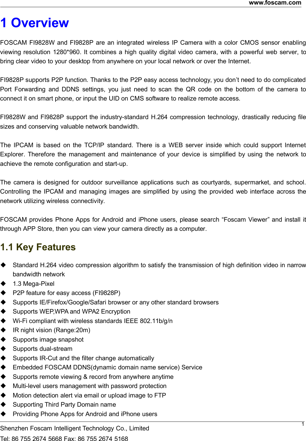 www.foscam.comShenzhen Foscam Intelligent Technology Co., LimitedTel: 86 755 2674 5668 Fax: 86 755 2674 516811 OverviewFOSCAM FI9828W and FI9828P are an integrated wireless IP Camera with a color CMOS sensor enablingviewing resolution 1280*960. It combines a high quality digital video camera, with a powerful web server, tobring clear video to your desktop from anywhere on your local network or over the Internet.FI9828P supports P2P function. Thanks to the P2P easy access technology, you don&rsquo;t need to do complicatedPort Forwarding and DDNS settings, you just need to scan the QR code on the bottom of the camera toconnect it on smart phone, or input the UID on CMS software to realize remote access.FI9828W and FI9828P support the industry-standard H.264 compression technology, drastically reducing filesizes and conserving valuable network bandwidth.The IPCAM is based on the TCP/IP standard. There is a WEB server inside which could support InternetExplorer. Therefore the management and maintenance of your device is simplified by using the network toachieve the remote configuration and start-up.The camera is designed for outdoor surveillance applications such as courtyards, supermarket, and school.Controlling the IPCAM and managing images are simplified by using the provided web interface across thenetwork utilizing wireless connectivity.FOSCAM provides Phone Apps for Android and iPhone users, please search &ldquo;Foscam Viewer&rdquo; and install itthrough APP Store, then you can view your camera directly as a computer.1.1 Key FeaturesStandard H.264 video compression algorithm to satisfy the transmission of high definition video in narrowbandwidth network1.3 Mega-PixelP2P feature for easy access (FI9828P)Supports IE/Firefox/Google/Safari browser or any other standard browsersSupports WEP,WPA and WPA2 EncryptionWi-Fi compliant with wireless standards IEEE 802.11b/g/nIR night vision (Range:20m)Supports image snapshotSupports dual-streamSupports IR-Cut and the filter change automaticallyEmbedded FOSCAM DDNS(dynamic domain name service) ServiceSupports remote viewing &amp; record from anywhere anytimeMulti-level users management with password protectionMotion detection alert via email or upload image to FTPSupporting Third Party Domain nameProviding Phone Apps for Android and iPhone users