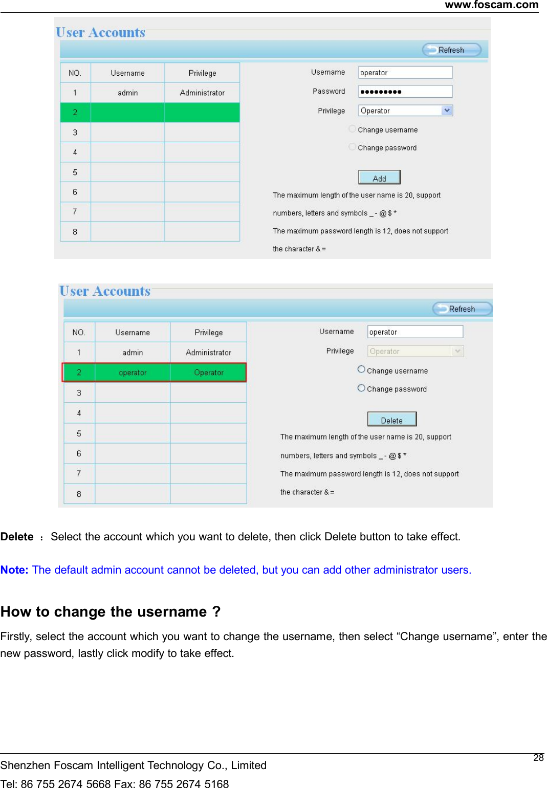 www.foscam.comShenzhen Foscam Intelligent Technology Co., LimitedTel: 86 755 2674 5668 Fax: 86 755 2674 516828Delete ：Select the account which you want to delete, then click Delete button to take effect.Note: The default admin account cannot be deleted, but you can add other administrator users.How to change the username ?Firstly, select the account which you want to change the username, then select &ldquo;Change username&rdquo;, enter thenew password, lastly click modify to take effect.