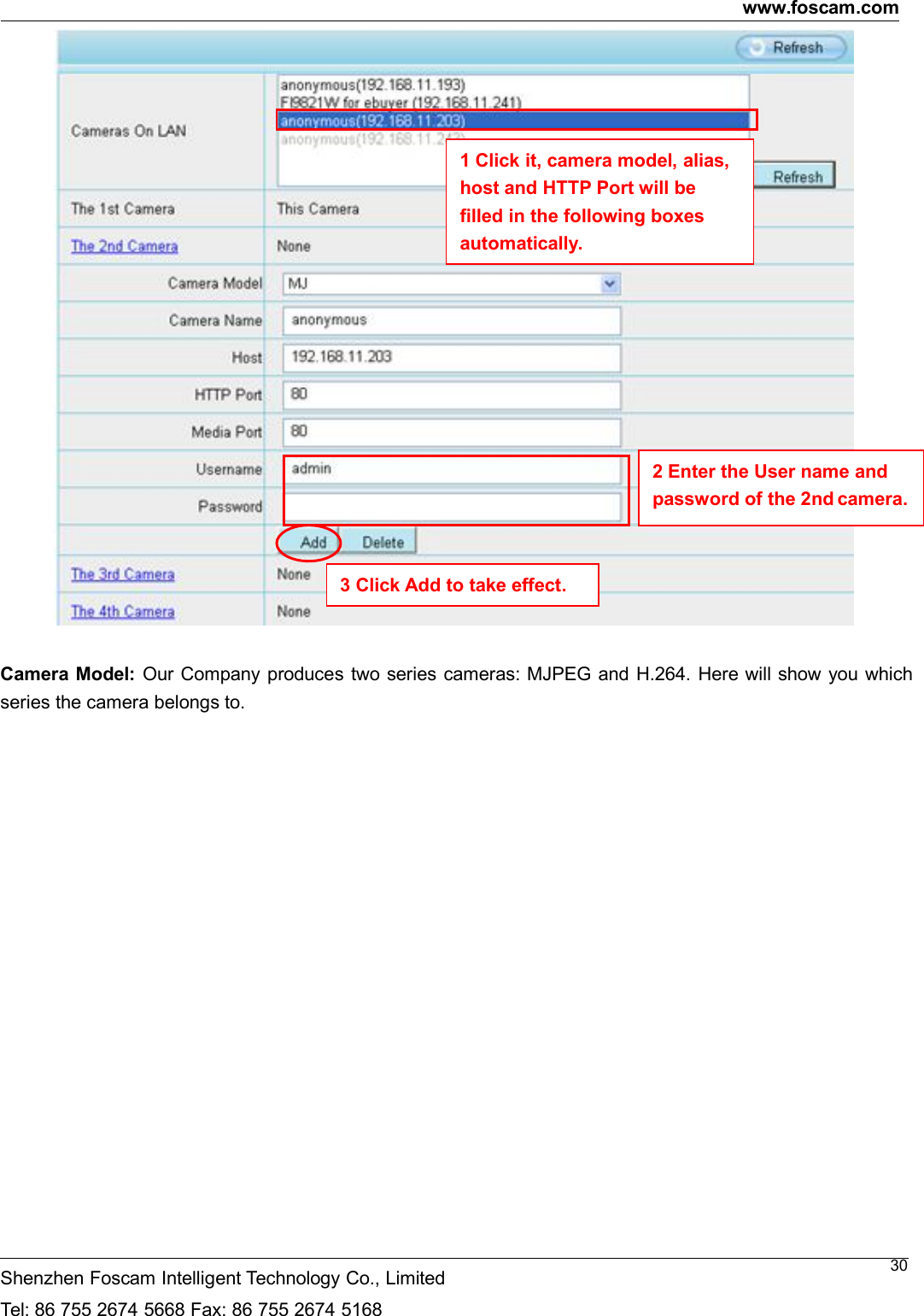 www.foscam.comShenzhen Foscam Intelligent Technology Co., LimitedTel: 86 755 2674 5668 Fax: 86 755 2674 516830Camera Model: Our Company produces two series cameras: MJPEG and H.264. Here will show you whichseries the camera belongs to.2 Enter the User name andpassword of the 2nd camera.1 Click it, camera model, alias,host and HTTP Port will befilled in the following boxesautomatically.3 Click Add to take effect.