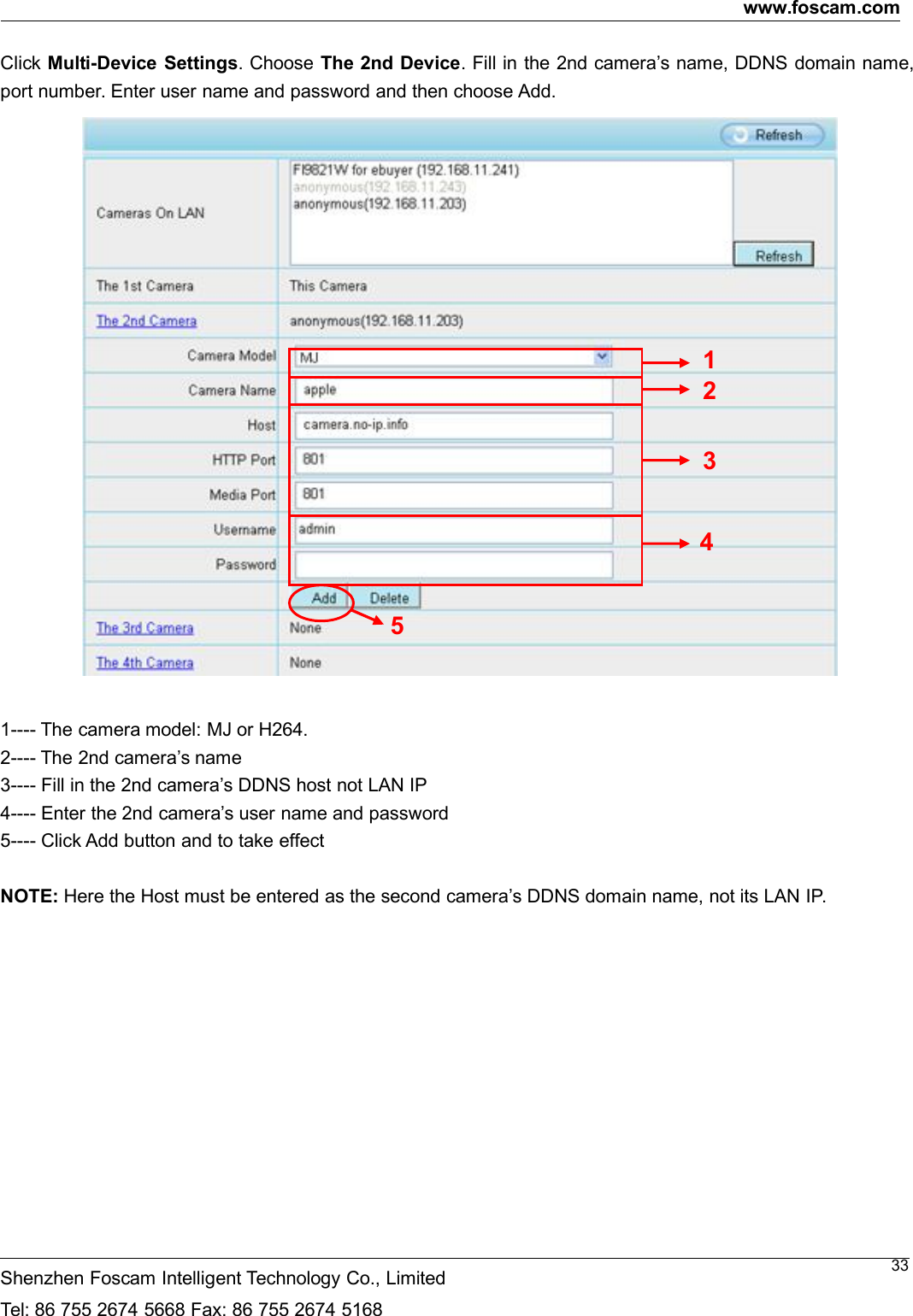 www.foscam.comShenzhen Foscam Intelligent Technology Co., LimitedTel: 86 755 2674 5668 Fax: 86 755 2674 516833Click Multi-Device Settings. Choose The 2nd Device. Fill in the 2nd camera&rsquo;s name, DDNS domain name,port number. Enter user name and password and then choose Add.1---- The camera model: MJ or H264.2---- The 2nd camera&rsquo;s name3---- Fill in the 2nd camera&rsquo;s DDNS host not LAN IP4---- Enter the 2nd camera&rsquo;s user name and password5---- Click Add button and to take effectNOTE: Here the Host must be entered as the second camera&rsquo;s DDNS domain name, not its LAN IP.23451