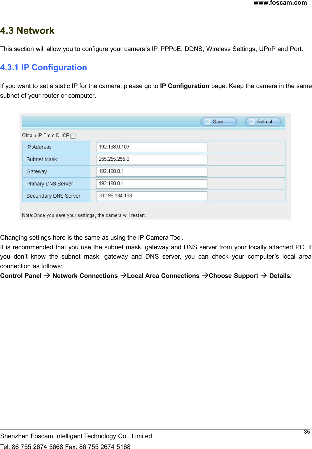 www.foscam.comShenzhen Foscam Intelligent Technology Co., LimitedTel: 86 755 2674 5668 Fax: 86 755 2674 5168354.3 NetworkThis section will allow you to configure your camera&rsquo;s IP, PPPoE, DDNS, Wireless Settings, UPnP and Port.4.3.1 IP ConfigurationIf you want to set a static IP for the camera, please go to IP Configuration page. Keep the camera in the samesubnet of your router or computer.Changing settings here is the same as using the IP Camera Tool.It is recommended that you use the subnet mask, gateway and DNS server from your locally attached PC. Ifyou don&rsquo;t know the subnet mask, gateway and DNS server, you can check your computer&rsquo;s local areaconnection as follows:Control Panel Network Connections Local Area Connections Choose Support Details.