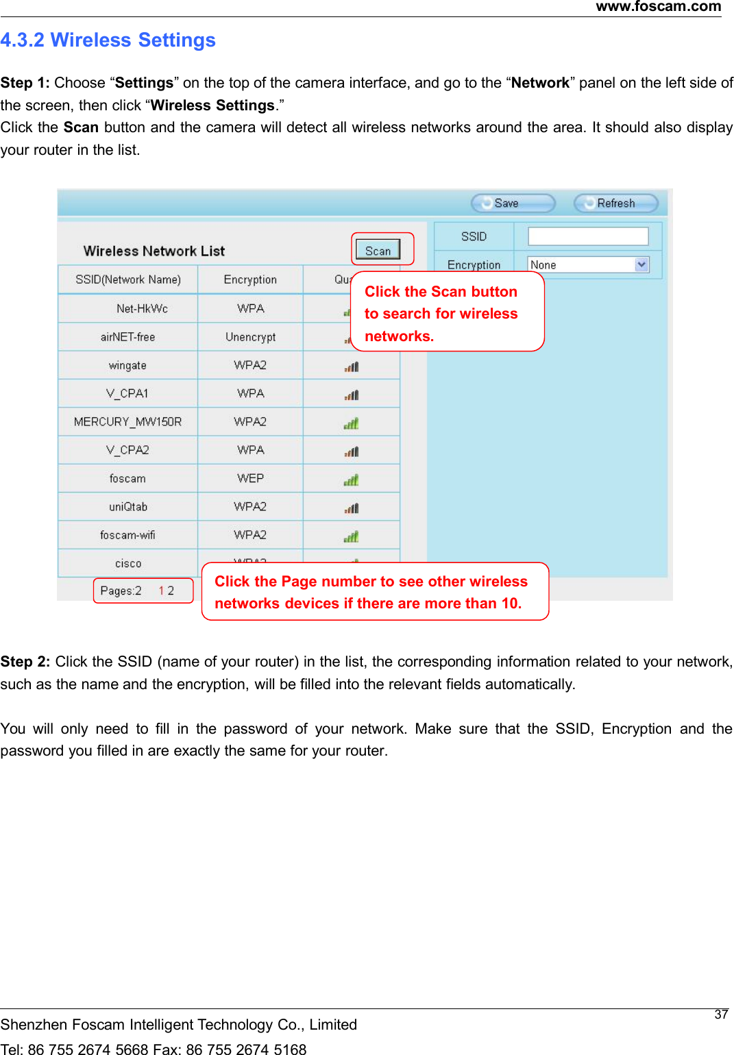 www.foscam.comShenzhen Foscam Intelligent Technology Co., LimitedTel: 86 755 2674 5668 Fax: 86 755 2674 5168374.3.2 Wireless SettingsStep 1: Choose &ldquo;Settings&rdquo; on the top of the camera interface, and go to the &ldquo;Network&rdquo; panel on the left side ofthe screen, then click &ldquo;Wireless Settings.&rdquo;Click the Scan button and the camera will detect all wireless networks around the area. It should also displayyour router in the list.Step 2: Click the SSID (name of your router) in the list, the corresponding information related to your network,such as the name and the encryption, will be filled into the relevant fields automatically.You will only need to fill in the password of your network. Make sure that the SSID, Encryption and thepassword you filled in are exactly the same for your router.Click the Page number to see other wirelessnetworksdevicesiftherearemorethan10.Click the Scan buttonto search for wirelessnetworks.