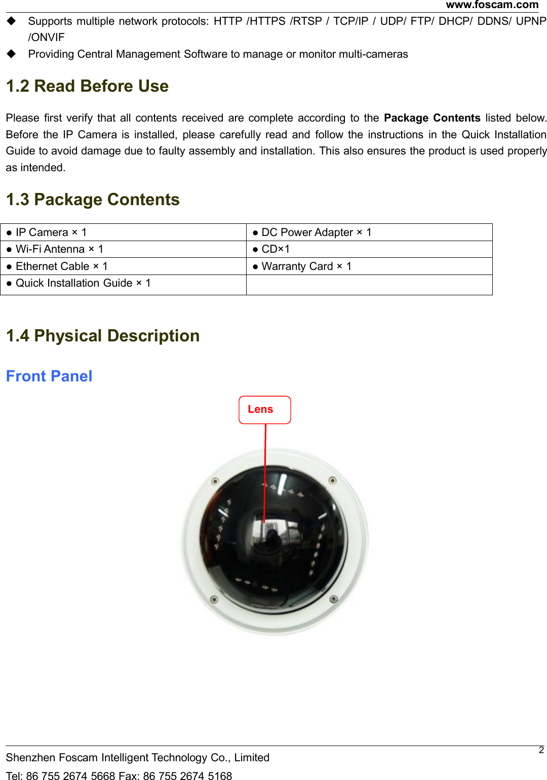 www.foscam.comShenzhen Foscam Intelligent Technology Co., LimitedTel: 86 755 2674 5668 Fax: 86 755 2674 51682Supports multiple network protocols: HTTP /HTTPS /RTSP / TCP/IP / UDP/ FTP/ DHCP/ DDNS/ UPNP/ONVIFProviding Central Management Software to manage or monitor multi-cameras1.2 Read Before UsePlease first verify that all contents received are complete according to the Package Contents listed below.Before the IP Camera is installed, please carefully read and follow the instructions in the Quick InstallationGuide to avoid damage due to faulty assembly and installation. This also ensures the product is used properlyas intended.1.3 Package Contents● IP Camera &times; 1 ● DC Power Adapter &times; 1● Wi-Fi Antenna &times; 1 ● CD&times;1● Ethernet Cable &times; 1 ● Warranty Card &times; 1● Quick Installation Guide &times; 11.4 Physical DescriptionFront PanelLens