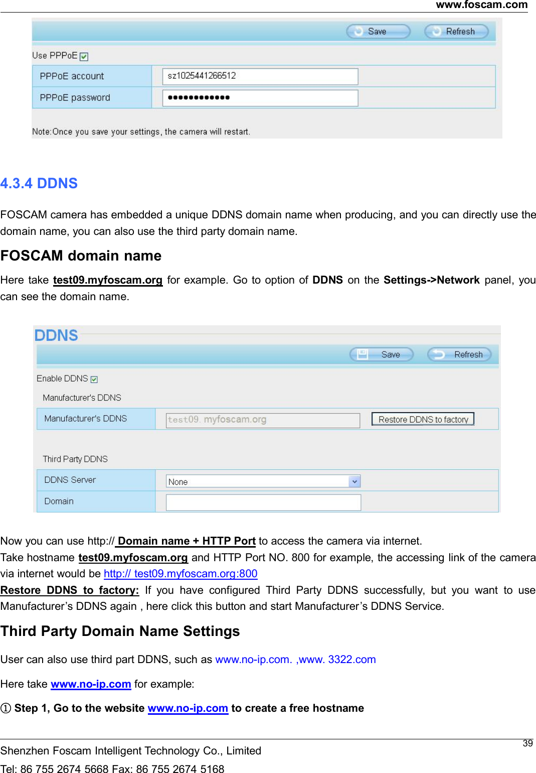 www.foscam.comShenzhen Foscam Intelligent Technology Co., LimitedTel: 86 755 2674 5668 Fax: 86 755 2674 5168394.3.4 DDNSFOSCAM camera has embedded a unique DDNS domain name when producing, and you can directly use thedomain name, you can also use the third party domain name.FOSCAM domain nameHere take test09.myfoscam.org for example. Go to option of DDNS on the Settings->Network panel, youcan see the domain name.Now you can use http:// Domain name + HTTP Port to access the camera via internet.Take hostname test09.myfoscam.org and HTTP Port NO. 800 for example, the accessing link of the cameravia internet would be http:// test09.myfoscam.org:800Restore DDNS to factory: If you have configured Third Party DDNS successfully, but you want to useManufacturer&rsquo;s DDNS again , here click this button and start Manufacturer&rsquo;s DDNS Service.Third Party Domain Name SettingsUser can also use third part DDNS, such as www.no-ip.com. ,www. 3322.comHere take www.no-ip.com for example:①Step 1, Go to the website www.no-ip.com to create a free hostname