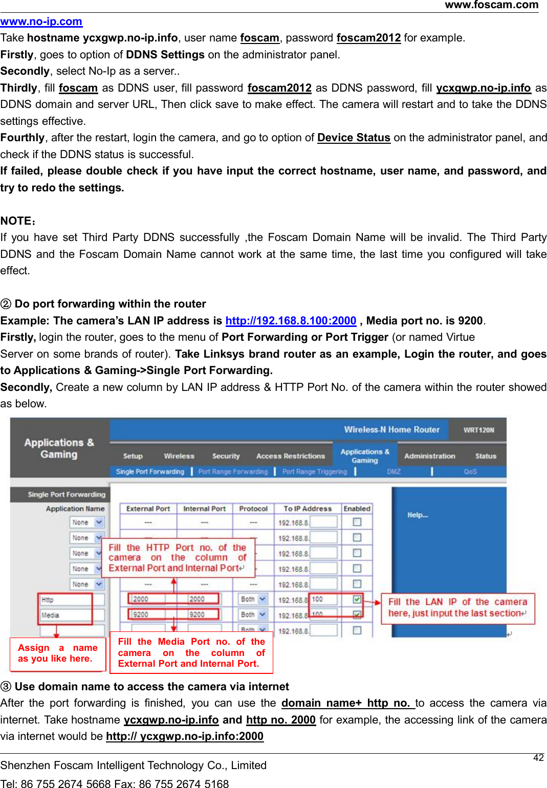 www.foscam.comShenzhen Foscam Intelligent Technology Co., LimitedTel: 86 755 2674 5668 Fax: 86 755 2674 516842www.no-ip.comTake hostname ycxgwp.no-ip.info, user name foscam, password foscam2012 for example.Firstly, goes to option of DDNS Settings on the administrator panel.Secondly, select No-Ip as a server..Thirdly, fill foscam as DDNS user, fill password foscam2012 as DDNS password, fill ycxgwp.no-ip.info asDDNS domain and server URL, Then click save to make effect. The camera will restart and to take the DDNSsettings effective.Fourthly, after the restart, login the camera, and go to option of Device Status on the administrator panel, andcheck if the DDNS status is successful.If failed, please double check if you have input the correct hostname, user name, and password, andtry to redo the settings.NOTE：If you have set Third Party DDNS successfully ,the Foscam Domain Name will be invalid. The Third PartyDDNS and the Foscam Domain Name cannot work at the same time, the last time you configured will takeeffect.②Do port forwarding within the routerExample: The camera&rsquo;s LAN IP address is http://192.168.8.100:2000 , Media port no. is 9200.Firstly, login the router, goes to the menu of Port Forwarding or Port Trigger (or named VirtueServer on some brands of router). Take Linksys brand router as an example, Login the router, and goesto Applications &amp; Gaming->Single Port Forwarding.Secondly, Create a new column by LAN IP address &amp; HTTP Port No. of the camera within the router showedas below.③Use domain name to access the camera via internetAfter the port forwarding is finished, you can use the domain name+ http no. to access the camera viainternet. Take hostname ycxgwp.no-ip.info and http no. 2000 for example, the accessing link of the cameravia internet would be http:// ycxgwp.no-ip.info:2000Assign a nameas you like here.Fill the Media Port no. of thecamera on the column ofExternalPortandInternalPort.