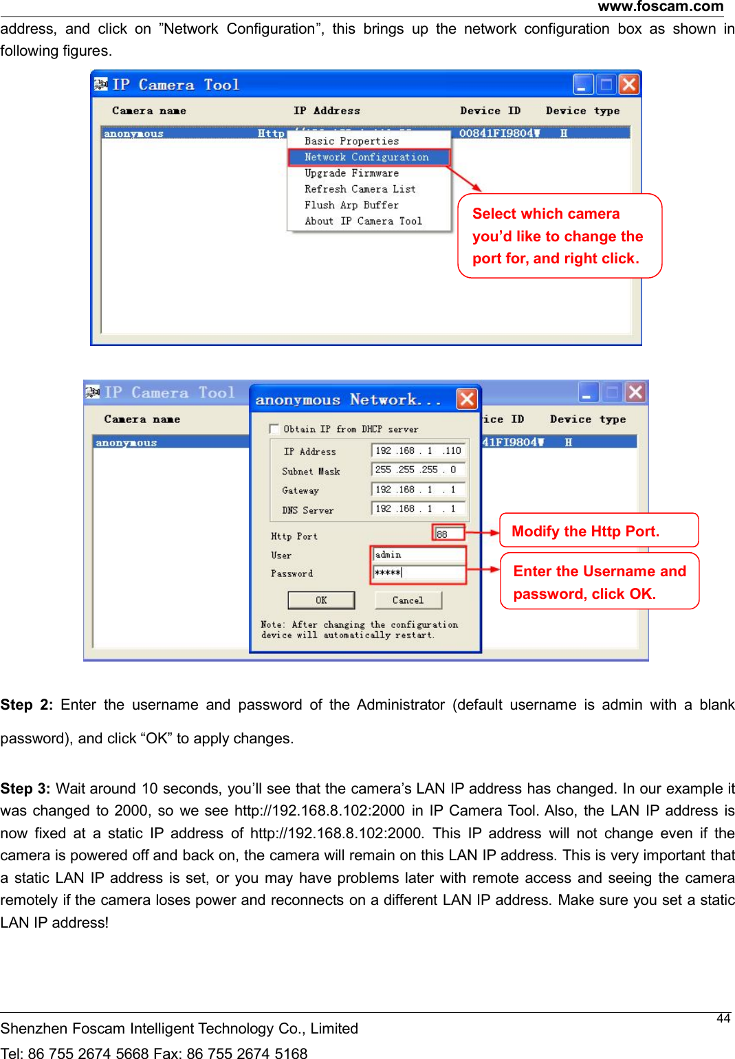 www.foscam.comShenzhen Foscam Intelligent Technology Co., LimitedTel: 86 755 2674 5668 Fax: 86 755 2674 516844address, and click on &rdquo;Network Configuration&rdquo;, this brings up the network configuration box as shown infollowing figures.Step 2: Enter the username and password of the Administrator (default username is admin with a blankpassword), and click &ldquo;OK&rdquo; to apply changes.Step 3: Wait around 10 seconds, you&rsquo;ll see that the camera&rsquo;s LAN IP address has changed. In our example itwas changed to 2000, so we see http://192.168.8.102:2000 in IP Camera Tool. Also, the LAN IP address isnow fixed at a static IP address of http://192.168.8.102:2000. This IP address will not change even if thecamera is powered off and back on, the camera will remain on this LAN IP address. This is very important thata static LAN IP address is set, or you may have problems later with remote access and seeing the cameraremotely if the camera loses power and reconnects on a different LAN IP address. Make sure you set a staticLAN IP address!Select which camerayou&rsquo;d like to change theport for, and right click.ModifytheHttpPort.Enter the Username andpassword,clickOK.