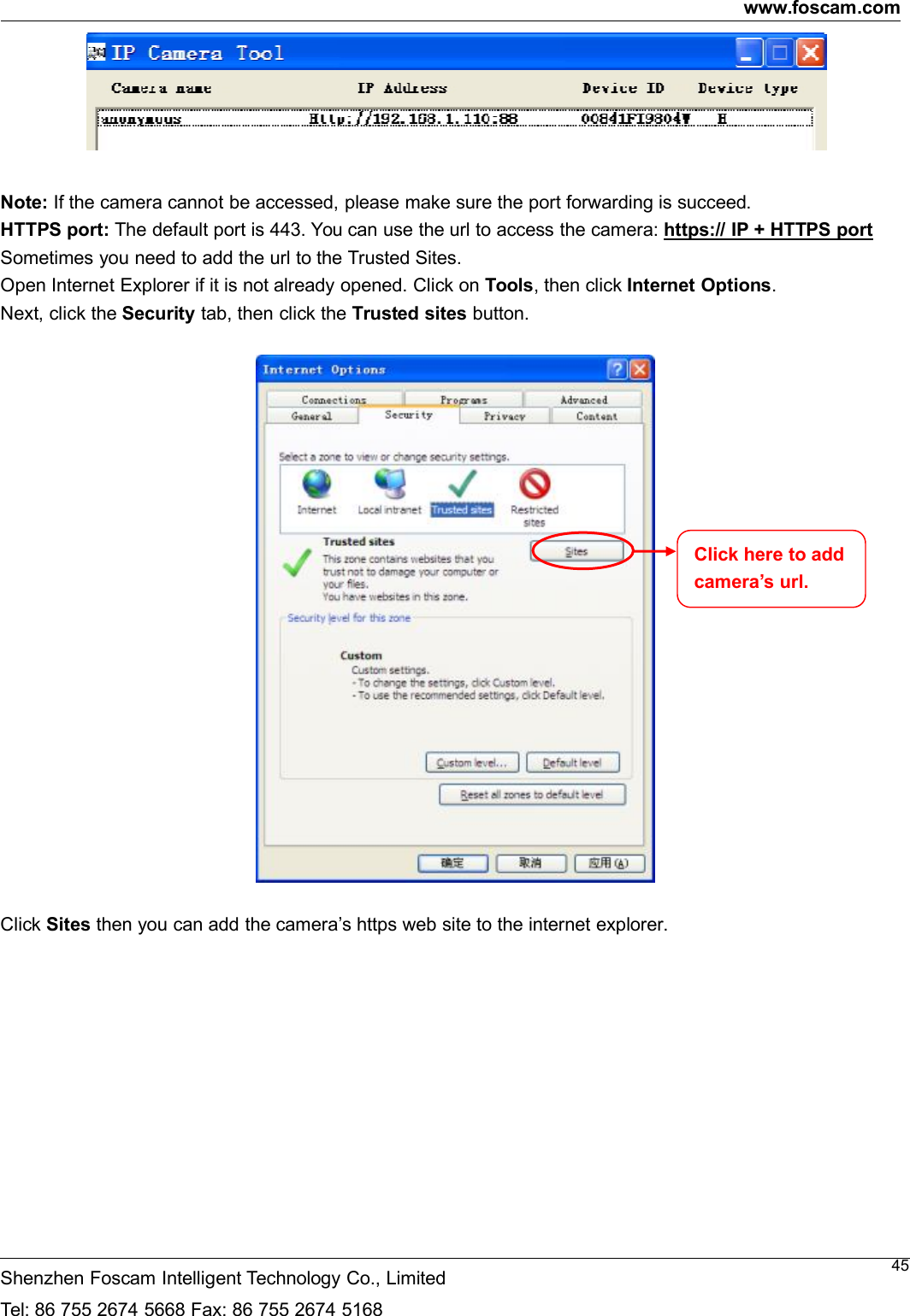 www.foscam.comShenzhen Foscam Intelligent Technology Co., LimitedTel: 86 755 2674 5668 Fax: 86 755 2674 516845Note: If the camera cannot be accessed, please make sure the port forwarding is succeed.HTTPS port: The default port is 443. You can use the url to access the camera: https:// IP + HTTPS portSometimes you need to add the url to the Trusted Sites.Open Internet Explorer if it is not already opened. Click on Tools, then click Internet Options.Next, click the Security tab, then click the Trusted sites button.Click Sites then you can add the camera&rsquo;s https web site to the internet explorer.Click here to addcamera&rsquo;s url.