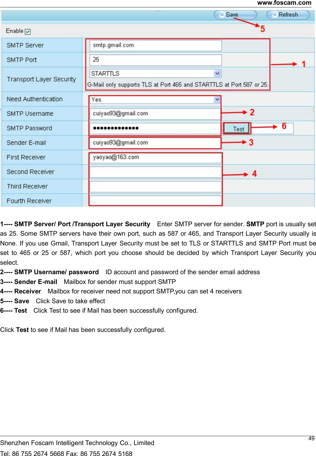 www.foscam.comShenzhen Foscam Intelligent Technology Co., LimitedTel: 86 755 2674 5668 Fax: 86 755 2674 5168491---- SMTP Server/ Port /Transport Layer Security Enter SMTP server for sender. SMTP port is usually setas 25. Some SMTP servers have their own port, such as 587 or 465, and Transport Layer Security usually isNone. If you use Gmail, Transport Layer Security must be set to TLS or STARTTLS and SMTP Port must beset to 465 or 25 or 587, which port you choose should be decided by which Transport Layer Security youselect.2---- SMTP Username/ password ID account and password of the sender email address3---- Sender E-mail Mailbox for sender must support SMTP4---- Receiver Mailbox for receiver need not support SMTP,you can set 4 receivers5---- Save Click Save to take effect6---- Test Click Test to see if Mail has been successfully configured.Click Test to see if Mail has been successfully configured.