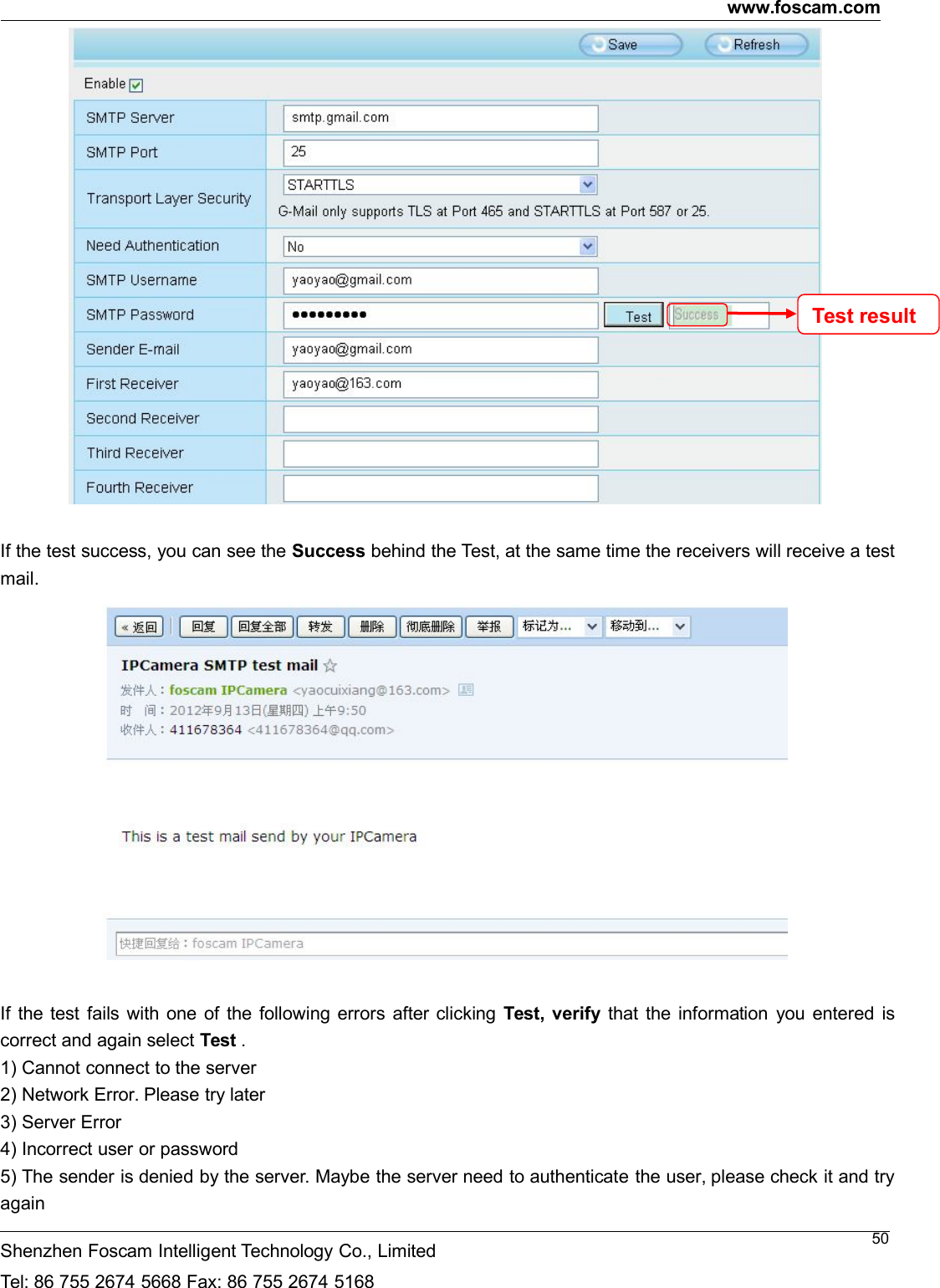 www.foscam.comShenzhen Foscam Intelligent Technology Co., LimitedTel: 86 755 2674 5668 Fax: 86 755 2674 516850If the test success, you can see the Success behind the Test, at the same time the receivers will receive a testmail.If the test fails with one of the following errors after clicking Test, verify that the information you entered iscorrect and again select Test .1) Cannot connect to the server2) Network Error. Please try later3) Server Error4) Incorrect user or password5) The sender is denied by the server. Maybe the server need to authenticate the user, please check it and tryagainTestresult