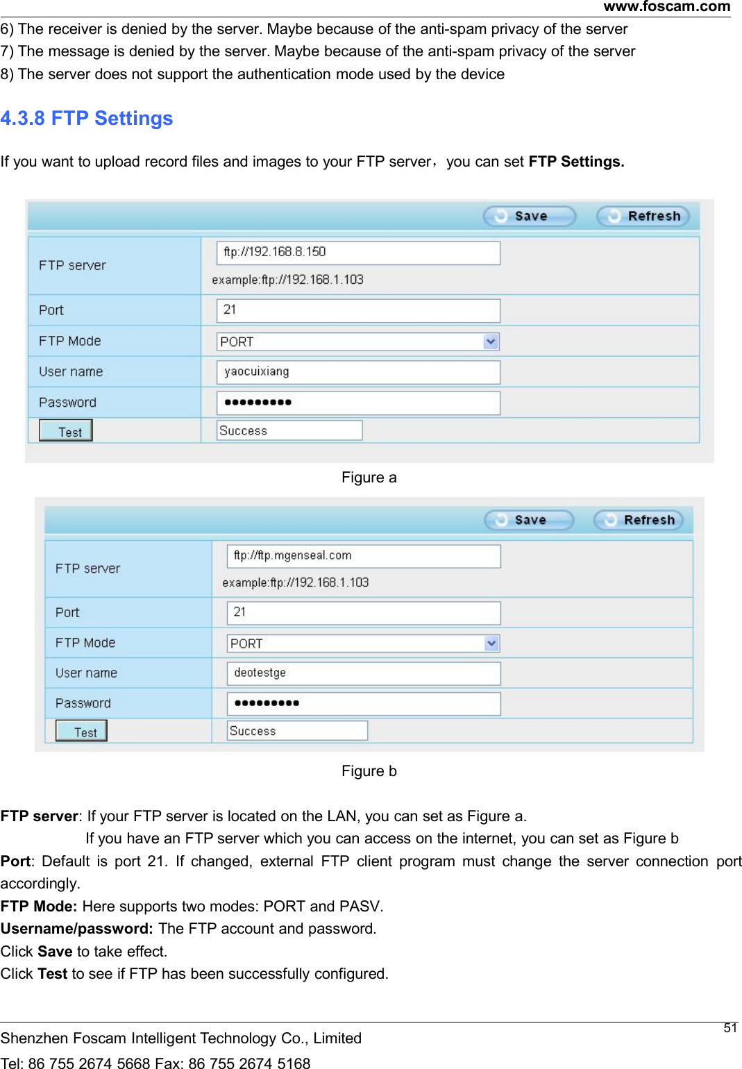 www.foscam.comShenzhen Foscam Intelligent Technology Co., LimitedTel: 86 755 2674 5668 Fax: 86 755 2674 5168516) The receiver is denied by the server. Maybe because of the anti-spam privacy of the server7) The message is denied by the server. Maybe because of the anti-spam privacy of the server8) The server does not support the authentication mode used by the device4.3.8 FTP SettingsIf you want to upload record files and images to your FTP server，you can set FTP Settings.Figure aFigure bFTP server: If your FTP server is located on the LAN, you can set as Figure a.If you have an FTP server which you can access on the internet, you can set as Figure bPort: Default is port 21. If changed, external FTP client program must change the server connection portaccordingly.FTP Mode: Here supports two modes: PORT and PASV.Username/password: The FTP account and password.Click Save to take effect.Click Test to see if FTP has been successfully configured.