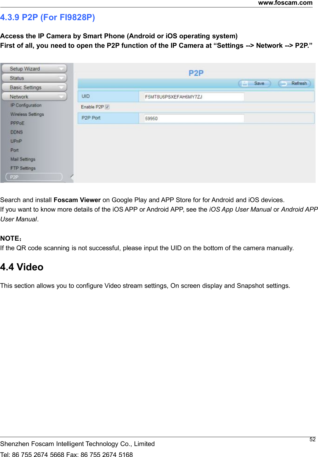 www.foscam.comShenzhen Foscam Intelligent Technology Co., LimitedTel: 86 755 2674 5668 Fax: 86 755 2674 5168524.3.9 P2P (For FI9828P)Access the IP Camera by Smart Phone (Android or iOS operating system)First of all, you need to open the P2P function of the IP Camera at &ldquo;Settings --> Network --> P2P.&rdquo;Search and install Foscam Viewer on Google Play and APP Store for for Android and iOS devices.If you want to know more details of the iOS APP or Android APP, see the iOS App User Manual or Android APPUser Manual.NOTE：If the QR code scanning is not successful, please input the UID on the bottom of the camera manually.4.4 VideoThis section allows you to configure Video stream settings, On screen display and Snapshot settings.