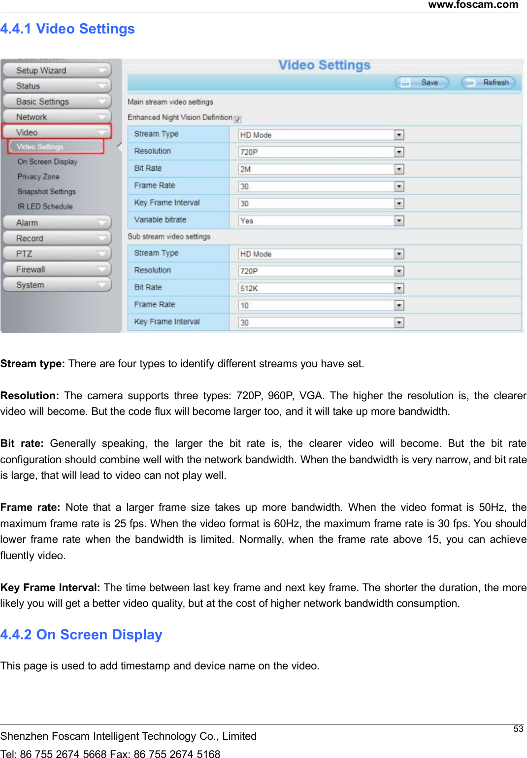 www.foscam.comShenzhen Foscam Intelligent Technology Co., LimitedTel: 86 755 2674 5668 Fax: 86 755 2674 5168534.4.1 Video SettingsStream type: There are four types to identify different streams you have set.Resolution: The camera supports three types: 720P, 960P, VGA. The higher the resolution is, the clearervideo will become. But the code flux will become larger too, and it will take up more bandwidth.Bit rate: Generally speaking, the larger the bit rate is, the clearer video will become. But the bit rateconfiguration should combine well with the network bandwidth. When the bandwidth is very narrow, and bit rateis large, that will lead to video can not play well.Frame rate: Note that a larger frame size takes up more bandwidth. When the video format is 50Hz, themaximum frame rate is 25 fps. When the video format is 60Hz, the maximum frame rate is 30 fps. You shouldlower frame rate when the bandwidth is limited. Normally, when the frame rate above 15, you can achievefluently video.Key Frame Interval: The time between last key frame and next key frame. The shorter the duration, the morelikely you will get a better video quality, but at the cost of higher network bandwidth consumption.4.4.2 On Screen DisplayThis page is used to add timestamp and device name on the video.