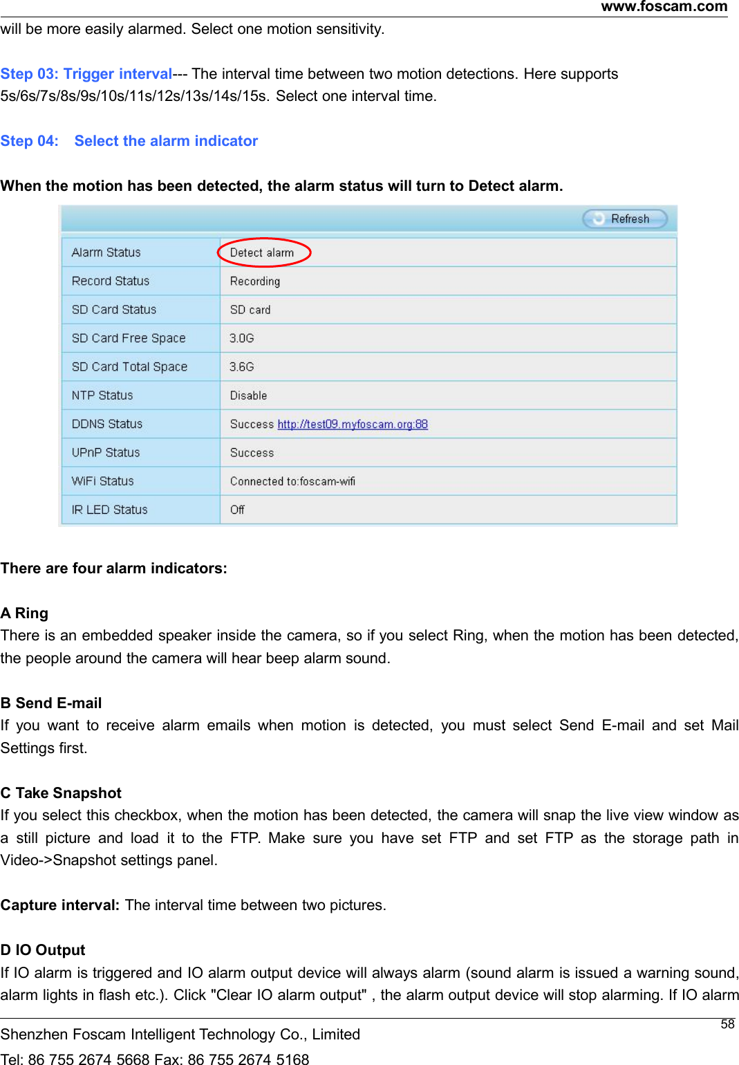 www.foscam.comShenzhen Foscam Intelligent Technology Co., LimitedTel: 86 755 2674 5668 Fax: 86 755 2674 516858will be more easily alarmed. Select one motion sensitivity.Step 03: Trigger interval--- The interval time between two motion detections. Here supports5s/6s/7s/8s/9s/10s/11s/12s/13s/14s/15s. Select one interval time.Step 04: Select the alarm indicatorWhen the motion has been detected, the alarm status will turn to Detect alarm.There are four alarm indicators:A RingThere is an embedded speaker inside the camera, so if you select Ring, when the motion has been detected,the people around the camera will hear beep alarm sound.B Send E-mailIf you want to receive alarm emails when motion is detected, you must select Send E-mail and set MailSettings first.C Take SnapshotIf you select this checkbox, when the motion has been detected, the camera will snap the live view window asa still picture and load it to the FTP. Make sure you have set FTP and set FTP as the storage path inVideo->Snapshot settings panel.Capture interval: The interval time between two pictures.D IO OutputIf IO alarm is triggered and IO alarm output device will always alarm (sound alarm is issued a warning sound,alarm lights in flash etc.). Click "Clear IO alarm output" , the alarm output device will stop alarming. If IO alarm