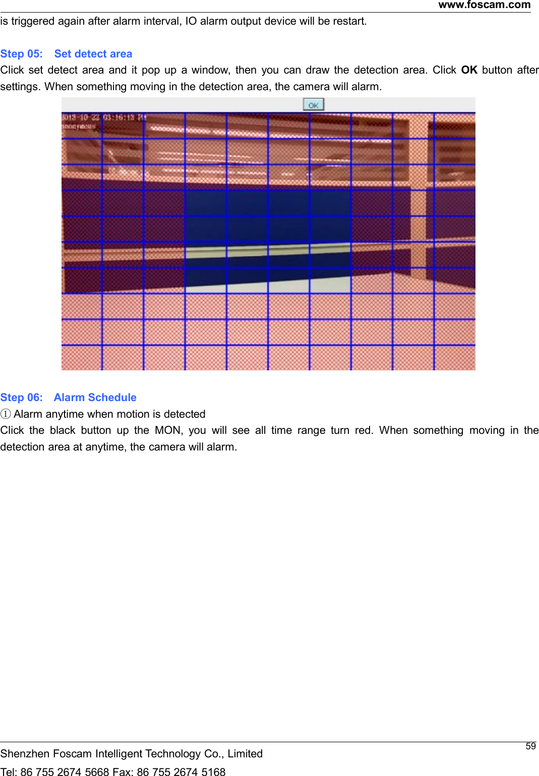 www.foscam.comShenzhen Foscam Intelligent Technology Co., LimitedTel: 86 755 2674 5668 Fax: 86 755 2674 516859is triggered again after alarm interval, IO alarm output device will be restart.Step 05: Set detect areaClick set detect area and it pop up a window, then you can draw the detection area. Click OK button aftersettings. When something moving in the detection area, the camera will alarm.Step 06: Alarm Schedule①Alarm anytime when motion is detectedClick the black button up the MON, you will see all time range turn red. When something moving in thedetection area at anytime, the camera will alarm.