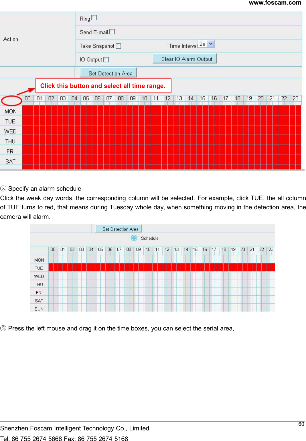 www.foscam.comShenzhen Foscam Intelligent Technology Co., LimitedTel: 86 755 2674 5668 Fax: 86 755 2674 516860②Specify an alarm scheduleClick the week day words, the corresponding column will be selected. For example, click TUE, the all columnof TUE turns to red, that means during Tuesday whole day, when something moving in the detection area, thecamera will alarm.③Press the left mouse and drag it on the time boxes, you can select the serial area,Click this button and select all time range.