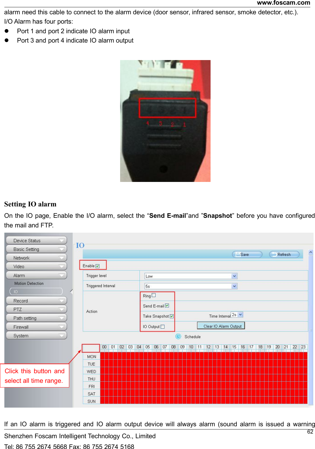 www.foscam.comShenzhen Foscam Intelligent Technology Co., LimitedTel: 86 755 2674 5668 Fax: 86 755 2674 516862alarm need this cable to connect to the alarm device (door sensor, infrared sensor, smoke detector, etc.).I/O Alarm has four ports:Port 1 and port 2 indicate IO alarm inputPort 3 and port 4 indicate IO alarm outputSetting IO alarmOn the IO page, Enable the I/O alarm, select the &ldquo;Send E-mail&rdquo;and &rdquo;Snapshot&rdquo; before you have configuredthe mail and FTP.If an IO alarm is triggered and IO alarm output device will always alarm (sound alarm is issued a warningClick this button andselect all time range.