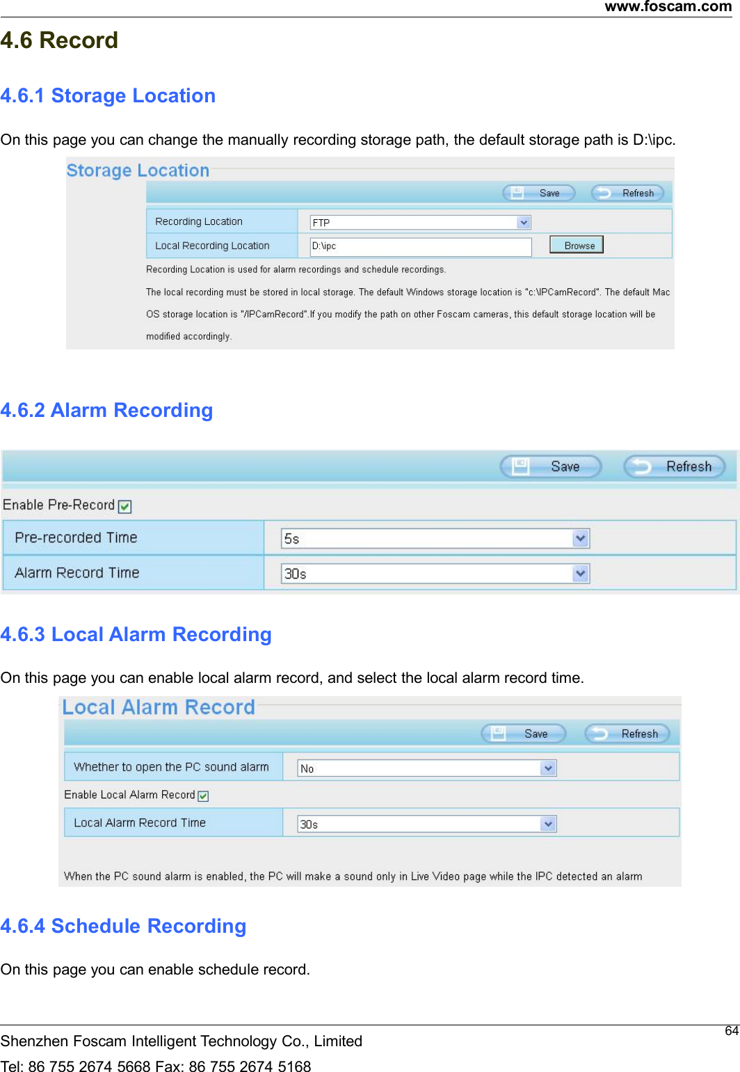www.foscam.comShenzhen Foscam Intelligent Technology Co., LimitedTel: 86 755 2674 5668 Fax: 86 755 2674 5168644.6 Record4.6.1 Storage LocationOn this page you can change the manually recording storage path, the default storage path is D:\ipc.4.6.2 Alarm Recording4.6.3 Local Alarm RecordingOn this page you can enable local alarm record, and select the local alarm record time.4.6.4 Schedule RecordingOn this page you can enable schedule record.