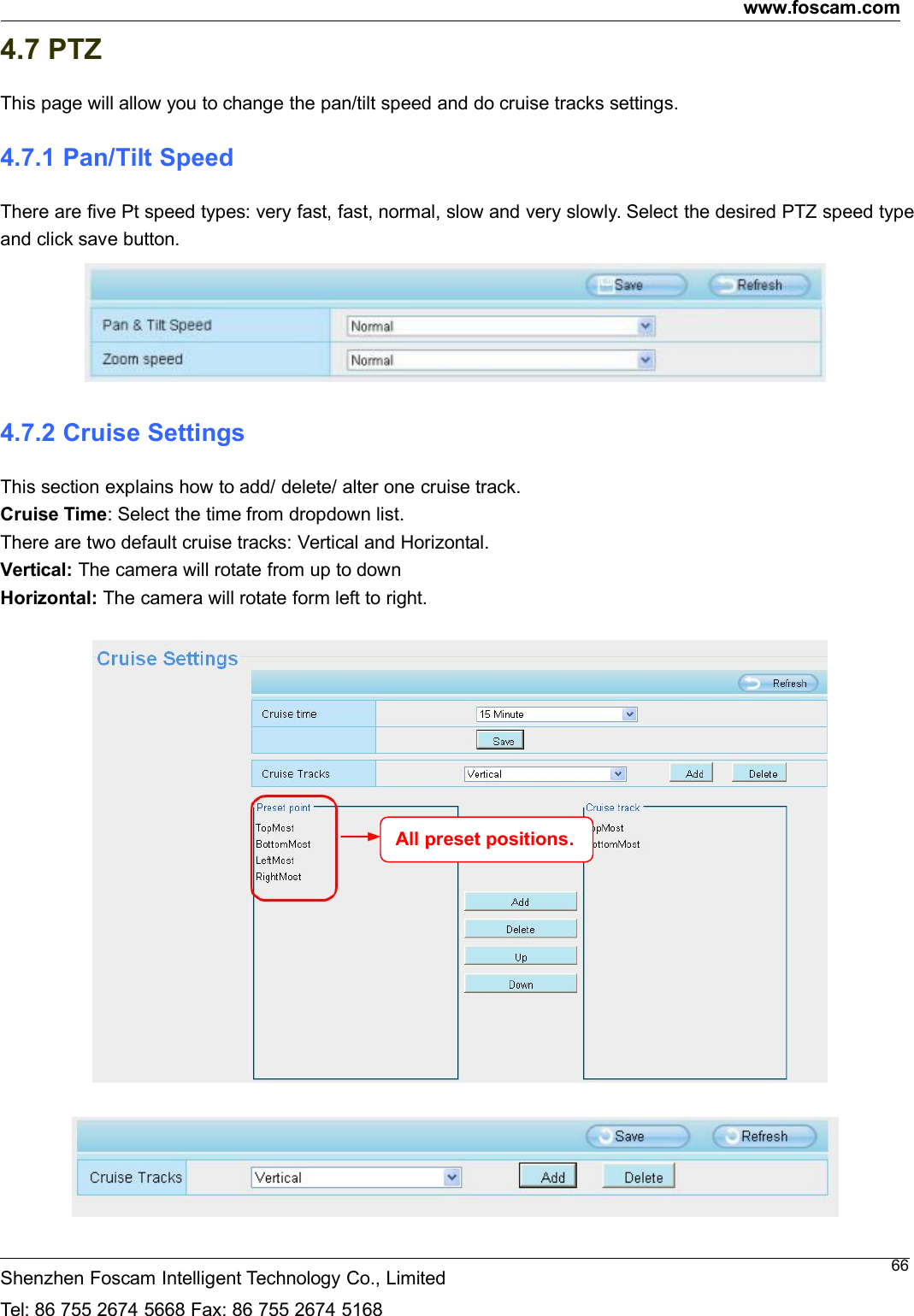 www.foscam.comShenzhen Foscam Intelligent Technology Co., LimitedTel: 86 755 2674 5668 Fax: 86 755 2674 5168664.7 PTZThis page will allow you to change the pan/tilt speed and do cruise tracks settings.4.7.1 Pan/Tilt SpeedThere are five Pt speed types: very fast, fast, normal, slow and very slowly. Select the desired PTZ speed typeand click save button.4.7.2 Cruise SettingsThis section explains how to add/ delete/ alter one cruise track.Cruise Time: Select the time from dropdown list.There are two default cruise tracks: Vertical and Horizontal.Vertical: The camera will rotate from up to downHorizontal: The camera will rotate form left to right.All preset positions.