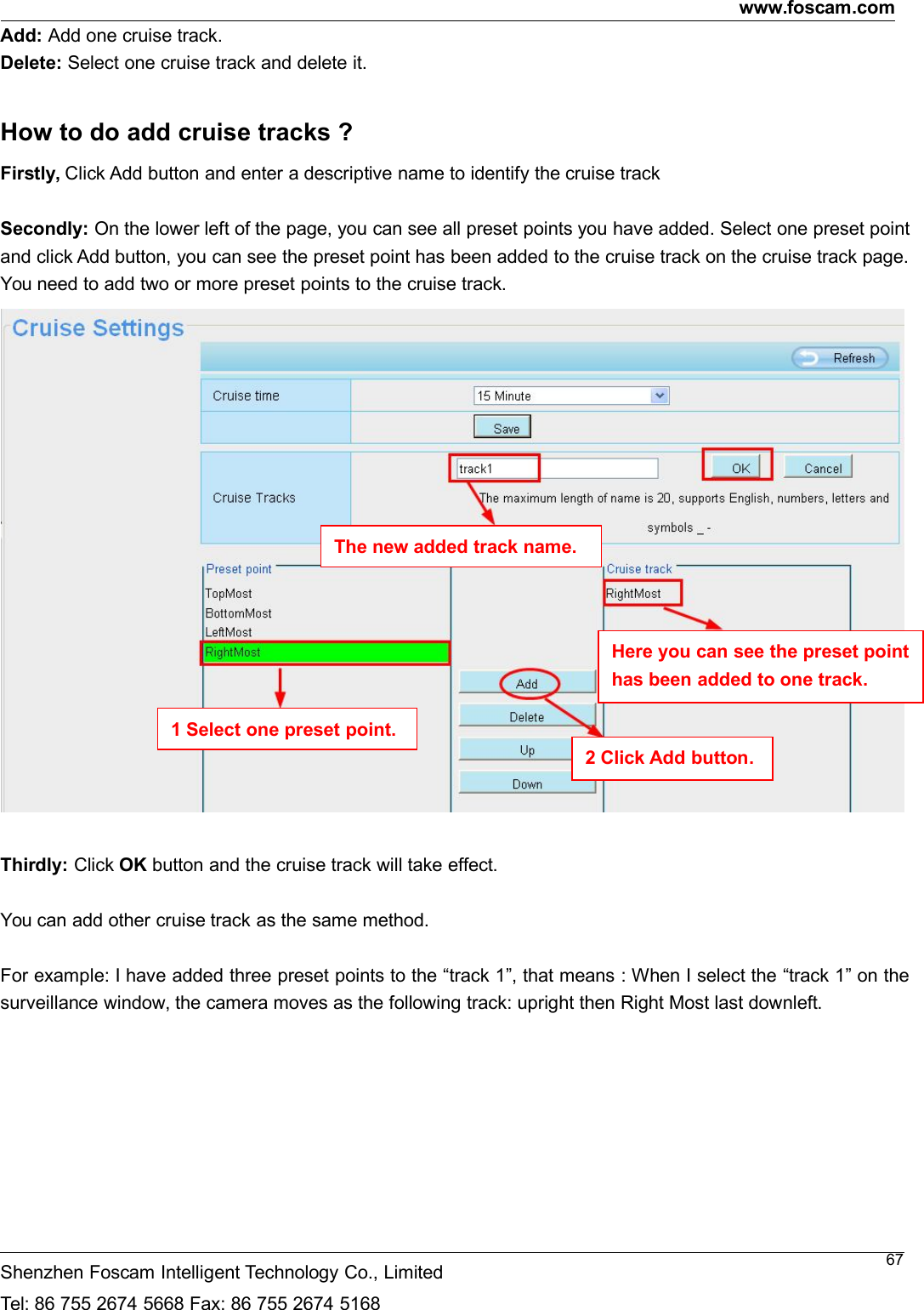 www.foscam.comShenzhen Foscam Intelligent Technology Co., LimitedTel: 86 755 2674 5668 Fax: 86 755 2674 516867Add: Add one cruise track.Delete: Select one cruise track and delete it.How to do add cruise tracks ?Firstly, Click Add button and enter a descriptive name to identify the cruise trackSecondly: On the lower left of the page, you can see all preset points you have added. Select one preset pointand click Add button, you can see the preset point has been added to the cruise track on the cruise track page.You need to add two or more preset points to the cruise track.Thirdly: Click OK button and the cruise track will take effect.You can add other cruise track as the same method.For example: I have added three preset points to the &ldquo;track 1&rdquo;, that means : When I select the &ldquo;track 1&rdquo; on thesurveillance window, the camera moves as the following track: upright then Right Most last downleft.The new added track name.1 Select one preset point.2 Click Add button.Here you can see the preset pointhas been added to one track.