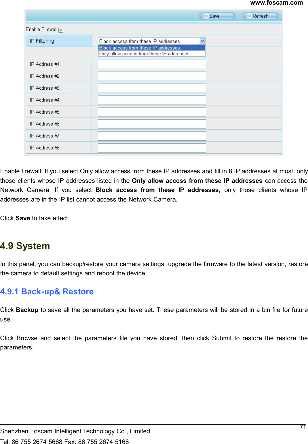 www.foscam.comShenzhen Foscam Intelligent Technology Co., LimitedTel: 86 755 2674 5668 Fax: 86 755 2674 516871Enable firewall, If you select Only allow access from these IP addresses and fill in 8 IP addresses at most, onlythose clients whose IP addresses listed in the Only allow access from these IP addresses can access theNetwork Camera. If you select Block access from these IP addresses, only those clients whose IPaddresses are in the IP list cannot access the Network Camera.Click Save to take effect.4.9 SystemIn this panel, you can backup/restore your camera settings, upgrade the firmware to the latest version, restorethe camera to default settings and reboot the device.4.9.1 Back-up&amp; RestoreClick Backup to save all the parameters you have set. These parameters will be stored in a bin file for futureuse.Click Browse and select the parameters file you have stored, then click Submit to restore the restore theparameters.