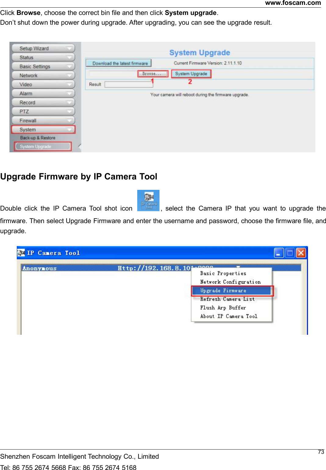 www.foscam.comShenzhen Foscam Intelligent Technology Co., LimitedTel: 86 755 2674 5668 Fax: 86 755 2674 516873Click Browse, choose the correct bin file and then click System upgrade.Don&rsquo;t shut down the power during upgrade. After upgrading, you can see the upgrade result.Upgrade Firmware by IP Camera ToolDouble click the IP Camera Tool shot icon , select the Camera IP that you want to upgrade thefirmware. Then select Upgrade Firmware and enter the username and password, choose the firmware file, andupgrade.