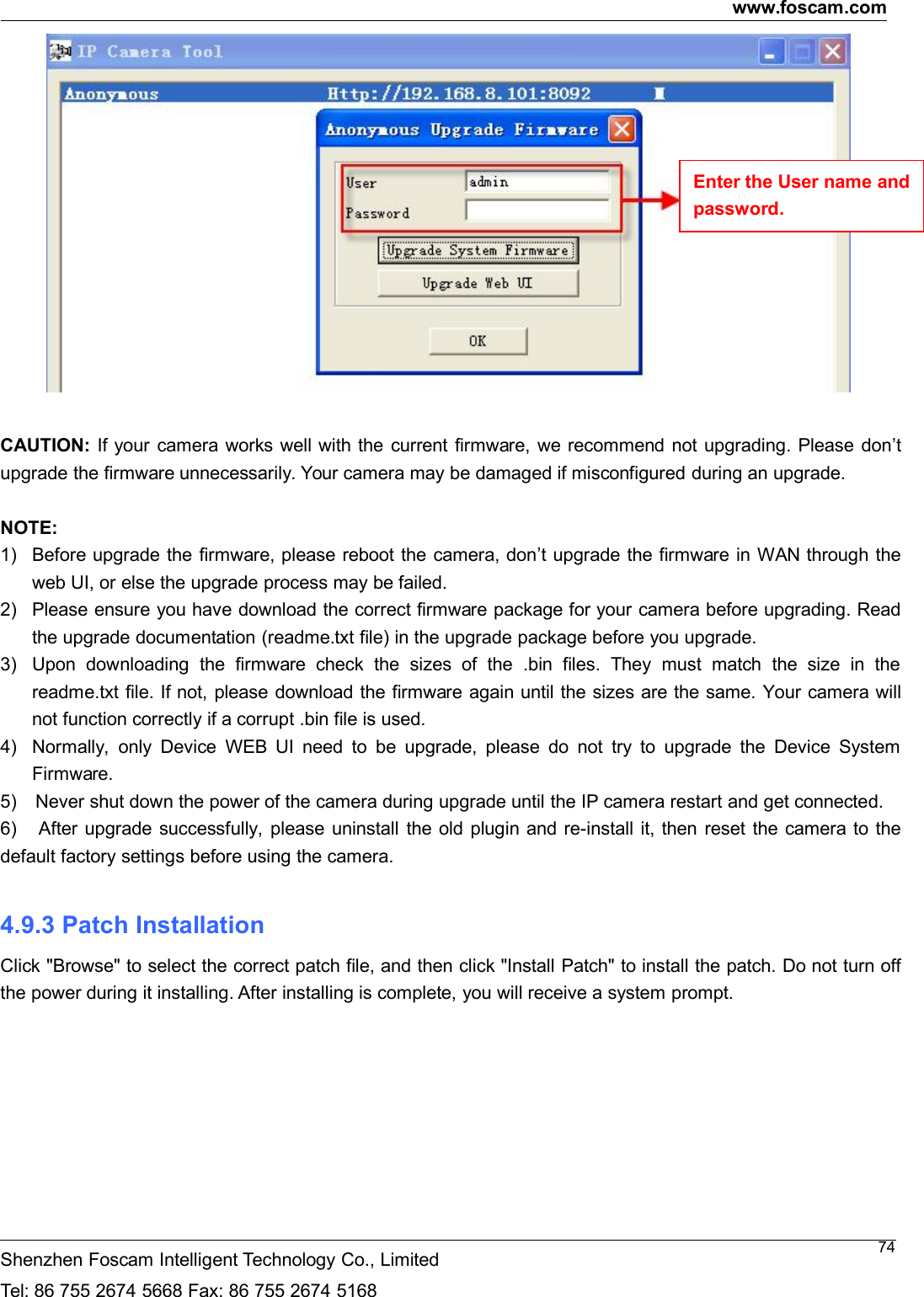 www.foscam.comShenzhen Foscam Intelligent Technology Co., LimitedTel: 86 755 2674 5668 Fax: 86 755 2674 516874CAUTION: If your camera works well with the current firmware, we recommend not upgrading. Please don&rsquo;tupgrade the firmware unnecessarily. Your camera may be damaged if misconfigured during an upgrade.NOTE:1) Before upgrade the firmware, please reboot the camera, don&rsquo;t upgrade the firmware in WAN through theweb UI, or else the upgrade process may be failed.2) Please ensure you have download the correct firmware package for your camera before upgrading. Readthe upgrade documentation (readme.txt file) in the upgrade package before you upgrade.3) Upon downloading the firmware check the sizes of the .bin files. They must match the size in thereadme.txt file. If not, please download the firmware again until the sizes are the same. Your camera willnot function correctly if a corrupt .bin file is used.4) Normally, only Device WEB UI need to be upgrade, please do not try to upgrade the Device SystemFirmware.5) Never shut down the power of the camera during upgrade until the IP camera restart and get connected.6) After upgrade successfully, please uninstall the old plugin and re-install it, then reset the camera to thedefault factory settings before using the camera.4.9.3 Patch InstallationClick "Browse" to select the correct patch file, and then click "Install Patch" to install the patch. Do not turn offthe power during it installing. After installing is complete, you will receive a system prompt.Enter the User name andpassword.