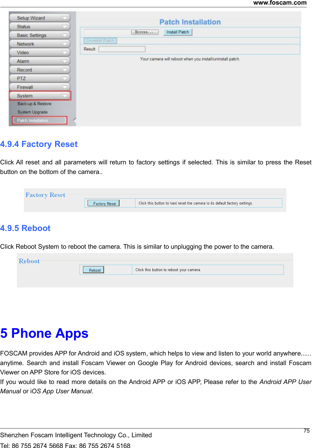 www.foscam.comShenzhen Foscam Intelligent Technology Co., LimitedTel: 86 755 2674 5668 Fax: 86 755 2674 5168754.9.4 Factory ResetClick All reset and all parameters will return to factory settings if selected. This is similar to press the Resetbutton on the bottom of the camera..4.9.5 RebootClick Reboot System to reboot the camera. This is similar to unplugging the power to the camera.5 Phone AppsFOSCAM provides APP for Android and iOS system, which helps to view and listen to your world anywhere......anytime. Search and install Foscam Viewer on Google Play for Android devices, search and install FoscamViewer on APP Store for iOS devices.If you would like to read more details on the Android APP or iOS APP, Please refer to the Android APP UserManual or iOS App User Manual.