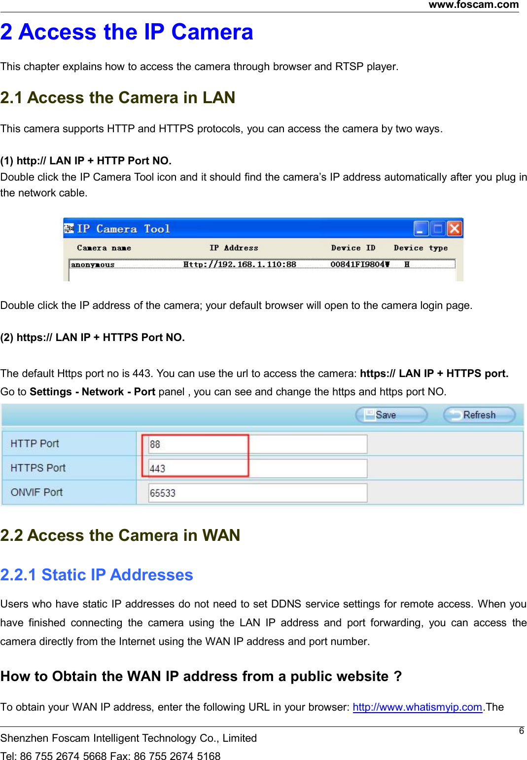 www.foscam.comShenzhen Foscam Intelligent Technology Co., LimitedTel: 86 755 2674 5668 Fax: 86 755 2674 516862 Access the IP CameraThis chapter explains how to access the camera through browser and RTSP player.2.1 Access the Camera in LANThis camera supports HTTP and HTTPS protocols, you can access the camera by two ways.(1) http:// LAN IP + HTTP Port NO.Double click the IP Camera Tool icon and it should find the camera&rsquo;s IP address automatically after you plug inthe network cable.Double click the IP address of the camera; your default browser will open to the camera login page.(2) https:// LAN IP + HTTPS Port NO.The default Https port no is 443. You can use the url to access the camera: https:// LAN IP + HTTPS port.Go to Settings - Network - Port panel , you can see and change the https and https port NO.2.2 Access the Camera in WAN2.2.1 Static IP AddressesUsers who have static IP addresses do not need to set DDNS service settings for remote access. When youhave finished connecting the camera using the LAN IP address and port forwarding, you can access thecamera directly from the Internet using the WAN IP address and port number.How to Obtain the WAN IP address from a public website ?To obtain your WAN IP address, enter the following URL in your browser: http://www.whatismyip.com.The