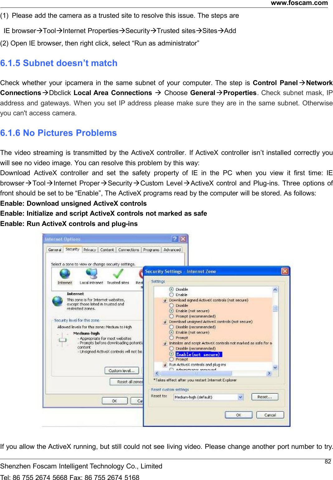 www.foscam.comShenzhen Foscam Intelligent Technology Co., LimitedTel: 86 755 2674 5668 Fax: 86 755 2674 516882(1) Please add the camera as a trusted site to resolve this issue. The steps areIE browserToolInternet PropertiesSecurityTrusted sitesSitesAdd(2) Open IE browser, then right click, select &ldquo;Run as administrator&rdquo;6.1.5 Subnet doesn&rsquo;t matchCheck whether your ipcamera in the same subnet of your computer. The step is Control Panel NetworkConnectionsDbclick Local Area Connections Choose General Properties.Check subnet mask, IPaddress and gateways. When you set IP address please make sure they are in the same subnet. Otherwiseyou can't access camera.6.1.6 No Pictures ProblemsThe video streaming is transmitted by the ActiveX controller. If ActiveX controller isn&rsquo;t installed correctly youwill see no video image. You can resolve this problem by this way:Download ActiveX controller and set the safety property of IE in the PC when you view it first time: IEbrowserToolInternet ProperSecurityCustom LevelActiveX control and Plug-ins. Three options offront should be set to be &ldquo;Enable&rdquo;, The ActiveX programs read by the computer will be stored. As follows:Enable: Download unsigned ActiveX controlsEnable: Initialize and script ActiveX controls not marked as safeEnable: Run ActiveX controls and plug-insIf you allow the ActiveX running, but still could not see living video. Please change another port number to try.
