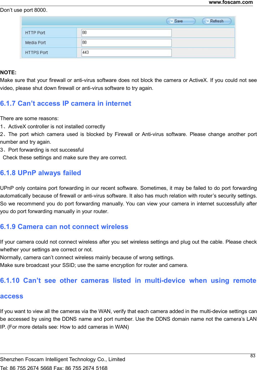 www.foscam.comShenzhen Foscam Intelligent Technology Co., LimitedTel: 86 755 2674 5668 Fax: 86 755 2674 516883Don&rsquo;t use port 8000.NOTE:Make sure that your firewall or anti-virus software does not block the camera or ActiveX. If you could not seevideo, please shut down firewall or anti-virus software to try again.6.1.7 Can&rsquo;t access IP camera in internetThere are some reasons:1、ActiveX controller is not installed correctly2、The port which camera used is blocked by Firewall or Anti-virus software. Please change another portnumber and try again.3、Port forwarding is not successfulCheck these settings and make sure they are correct.6.1.8 UPnP always failedUPnP only contains port forwarding in our recent software. Sometimes, it may be failed to do port forwardingautomatically because of firewall or anti-virus software. It also has much relation with router&rsquo;s security settings.So we recommend you do port forwarding manually. You can view your camera in internet successfully afteryou do port forwarding manually in your router.6.1.9 Camera can not connect wirelessIf your camera could not connect wireless after you set wireless settings and plug out the cable. Please checkwhether your settings are correct or not.Normally, camera can&rsquo;t connect wireless mainly because of wrong settings.Make sure broadcast your SSID; use the same encryption for router and camera.6.1.10 Can&rsquo;t see other cameras listed in multi-device when using remoteaccessIf you want to view all the cameras via the WAN, verify that each camera added in the multi-device settings canbe accessed by using the DDNS name and port number. Use the DDNS domain name not the camera&rsquo;s LANIP. (For more details see: How to add cameras in WAN)